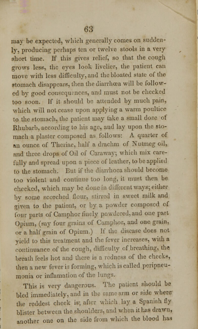 may be expected, which generally comes on sudden- ly, producing perhaps ten or twelve stools in a very short time. If this gives relief, so that the cough grows less, the eyes look livelier, the patient can move with less difficulty, and the bloated state of the stomach disappears, then the diarrhoea will be follow- ed by good consequences, and must not be checked too soon. If it should be attended by much pain, which will not cease upon applying a warm poultice to the stomach, the patient may take a small dose of Rhubarb, according to his age, and lay upon the sto- mach a plaster composed as follows: A quarter of an ounce of Theriac, half a drachm of Nutmeg oil, ;uid three drops of Oil of Caraway; which mix care- fully and spread upon a piece of leather, to be applied to the stomach. But if the diarrhoea should become too violent and continue too long, it must then be checked, which may be done in different ways; either by some scorched flour, stirred in sweet milk and given to the patient, or by a powder composed of lour parts of Camphor finely powdered, and one part Opium, (say four grains of Camphor, and one grain, or a half grain of Opium.) If the disease does not yield to this treatment and the fever increases, with a continuance of the cough, difficulty of breathing, the breath feels hot and there is a redness of the checks, then a new fever is forming, which is called peripneu- monia or inflamation of the lungs. This is very dangerous. The patient should be bled immediately, and in the same arm or side where the reddest cheek is; after which lay a Spanish fly blister between the shoulders, and when it has drawn, another one on the side from which the blood has