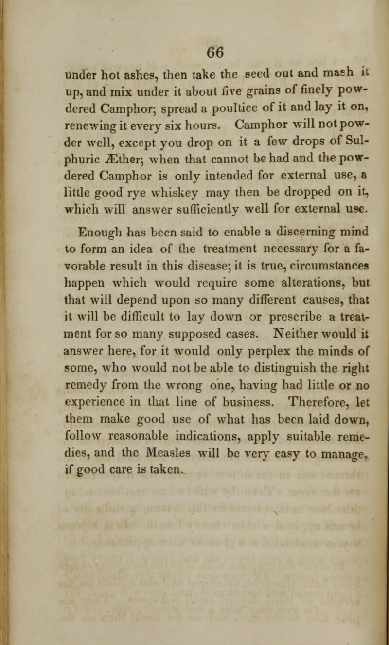 under hot ashes, then take the seed out and mash it up, and mix under it about five grains of finely pow- dered Camphor; spread a poultice of it and lay it on, renewing it every six hours. Camphor will not pow- der well, except you drop on it a few drops of Sul- phuric jEther; when that cannot be had and the pow- dered Camphor is only intended for external use, a little good rye whiskey may then be dropped on it, which will answer sufficiently well for external use. Enough has been said to enable a discerning mind to form an idea of the treatment necessary for a fa- vorable result in this disease; it is true, circumstances happen which would require some alterations, but that will depend upon so many different causes, that it will be difficult to lay down or prescribe a treat- ment for so many supposed cases. Neither would it answer here, for it would only perplex the minds of some, who wTould not be able to distinguish the right remedy from the wrong one, having had little or no experience in that line of business. Therefore, let them make good use of what has been laid down, follow reasonable indications, apply suitable reme- dies, and the Measles will be very easy to manage,, if good care is taken.