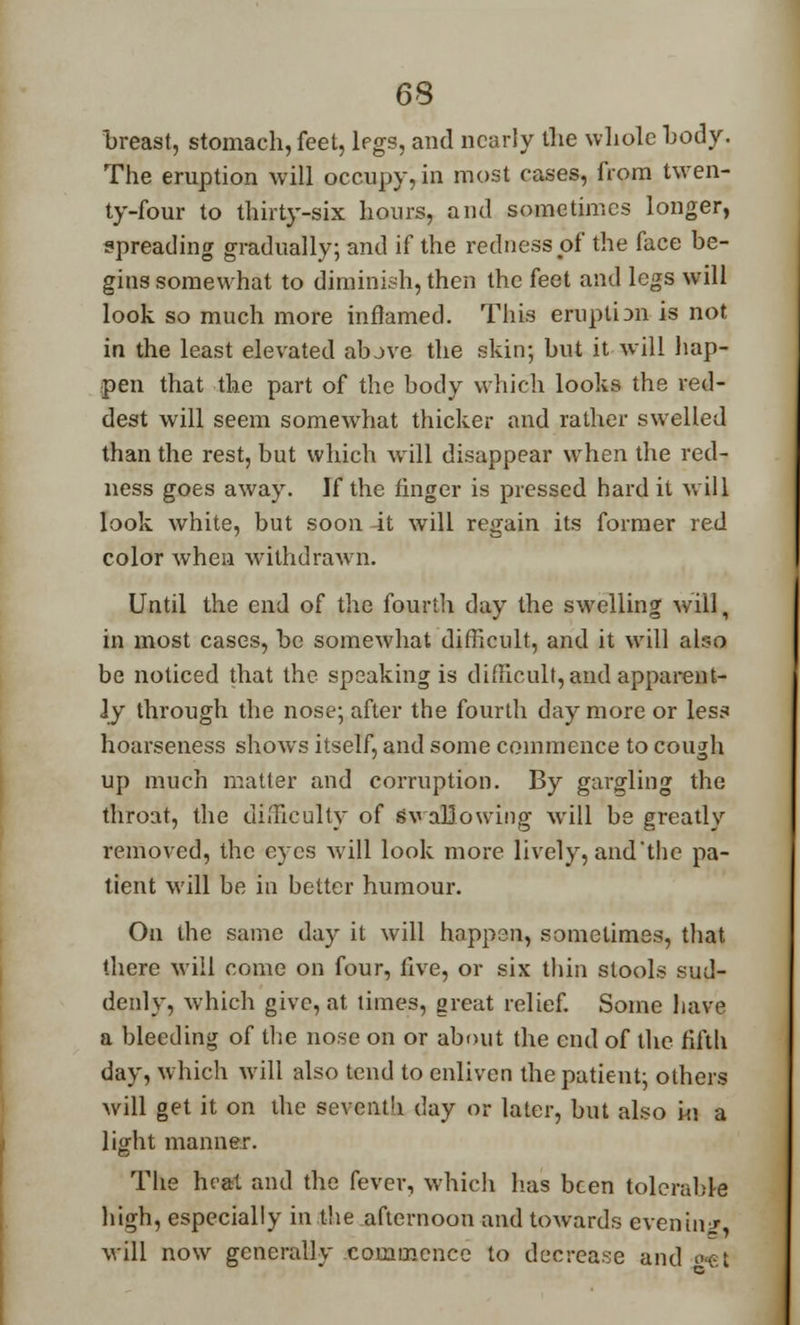breast, stomach, feet, legs, and nearly the whole body. The eruption will occupy, in most cases, from twen- ty-four to thirty-six hours, and sometimes longer, spreading gradually; and if the redness of the face be- gins somewhat to diminish, then the feet and legs will look so much more inflamed. This eruplbn is not in the least elevated above the skin; but it will hap- pen that the part of the body which looks the red- dest will seem somewhat thicker and rather swelled than the rest, but which will disappear when the red- ness goes away. If the finger is pressed hard it w ill look white, but soon -it will regain its former red color when withdrawn. Until the end of the fourth day the swelling will, in most cases, be somewhat difficult, and it will also be noticed that the speaking is difficult, and apparent- ly through the nose; after the fourth day more or less hoarseness shows itself, and some commence to cough up much matter and corruption. By gargling the throat, the difficulty of Swallowing will be greatly removed, the eyes Avill look more lively, and'the pa- tient will be in better humour. On the same day it will happen, sometimes, that there will come on four, five, or six thin stools sud- denly, which give, at times, great relief. Some have a bleeding of the nose on or about the end of the fifth day, which will also tend to enliven the patient; others will get it on the seventh day or later, but also in a light manner. The heat and the fever, which has been tolerable high, especially in the afternoon and towards evening, will now generally commence to decrease and ■<-.!