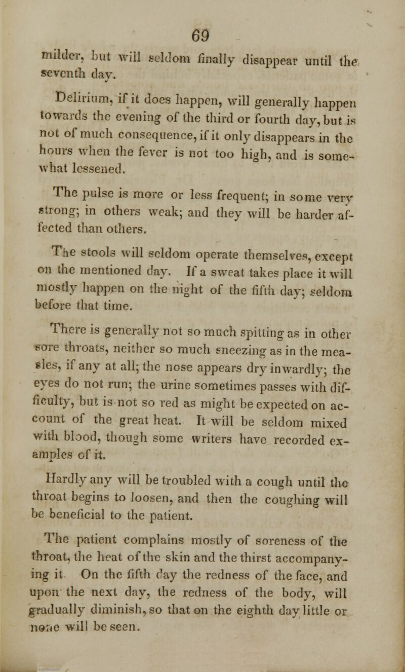 milder, but will seldom finally disappear until the seventb day. Delirium, if it does happen, will generally happen towards the evening of the third or fourth day, but is not of much consequence, if it only disappears in the hours when the fever is not too high, and is some- what lessened. The pulse is more or less frequent; in some verv strong; in others weak; and they will be harder af- fected than others. The stools will seldom operate themselves, except on the mentioned day. If a sweat takes place it will mostly happen on the night of the fifth day; seldom before that time. There is generally not so much spitting as in other Btrre throats, neither so much sneezing as in the mea- sles, if any at all; the nose appears dry inwardly; the eyes do not run; the urine sometimes passes with dif- ficulty, but is not so red as might be expected on ac- count of the great heat. It will be seldom mixed with blood, though some writers have recorded ex- amples cf it. Hardly any will be troubled with a cough until the throat begins to loosen, and then the coughing will be beneficial to the patient. The patient complains mostly of soreness of the throat, the heat of the skin and the thirst accompany- ing it On the fifth day the redness of the face, and upon the next day, the redness of the body, will gradually diminish, so that on the eighth day little or none will be seen.