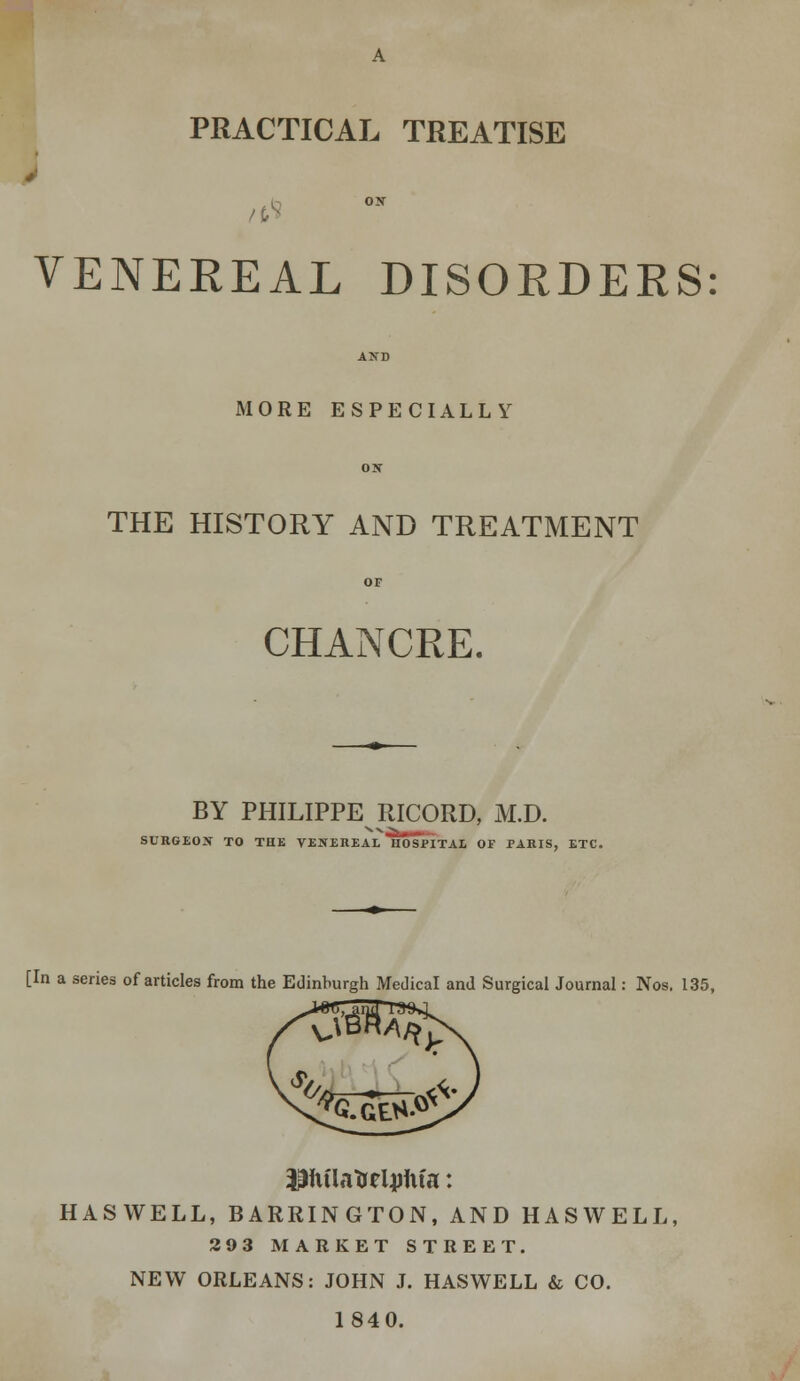 PRACTICAL TREATISE VENEREAL DISORDERS: AND MORE ESPECIALLY ON THE HISTORY AND TREATMENT OF CHANCRE. BY PHILIPPE RICORD, M.D. SURGEON TO THE VENEREAL HOSPITAL OF PARIS, ETC. [In a series of articles from the Edinburgh Medical and Surgical Journal: Nos. 135, HASWELL, BARRINGTON, AND HASWELL, 293 MARKET STREET. NEW ORLEANS: JOHN J. HASWELL & CO. 1840.
