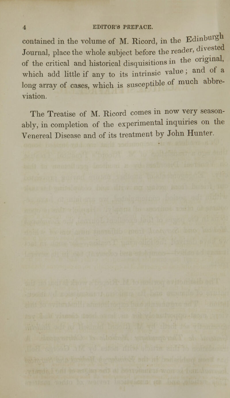 contained in the volume of M. Ricord, in the Edinbttrg Journal, place the whole subject before the reader, dive » of the critical and historical disquisitions in the original, which add little if any to its intrinsic value; and of a long array of cases, which is susceptible of much abbre- viation. The Treatise of M. Ricord comes in now very season- ably, in completion of the experimental inquiries on the Venereal Disease and of its treatment by John Hunter.