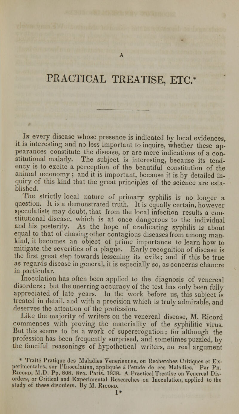 PRACTICAL TREATISE, ETC.* In every disease whose presence is indicated by local evidences, it is interesting and no less important to inquire, whether these ap- pearances constitute the disease, or are mere indications of a con- stitutional malady. The subject is interesting, because its tend- ency is to excite a perception of the beautiful constitution of the animal ceconomy ; and it is important, because it is by detailed in- quiry of this kind that the great principles of the science are esta- blished. The strictly local nature of primary syphilis is no longer a question. It is a demonstrated truth. It is equally certain, however speculatists may doubt, that from the local infection results a con- stitutional disease, which is at once dangerous to the individual and his posterity. As the hope of eradicating syphilis is about equal to that of chasing other contagious diseases from among man- kind, it becomes an object of prime importance to learn how to mitigate the severities of a plague. Early recognition of disease is the first great step towards lessening its evils; and if this be true as regards disease in general, it is especially so, as concerns chancre in particular. Inoculation has often been applied to the diagnosis of venereal disorders ; but the unerring accuracy of the test has only been fully appreciated of late years. In the work before us, this subject is treated in detail, and with a precision which is truly admirable, and deserves the attention of the profession. Like the majority of writers on the venereal disease, M. Ricord commences with proving the materiality of the syphilitic virus. But this seems to be a work of supererogation; for although the profession has been frequently surprised, and sometimes puzzled, by the fanciful reasonings of hypothetical writers, no real argument * Traite Pratique des Maladies Veneriennes, ou Recherches Critiques et Ex- perimentales, sur l'Inoculatien, appliquee a l'etude de ces Maladies. Par Ph. Ricord, M.D. Pp. 808. 8vo. Paris, 1838. A Practical Treatise on Venereal Dis- orders, or Critical and Experimental Researches on Inoculation, applied to the study of these disorders. By M. Ricord. 1*