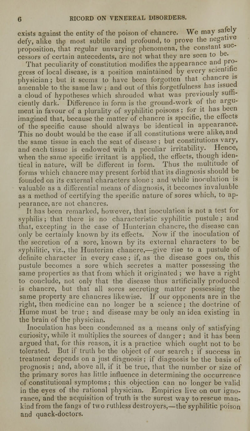 exists against the entity of the poison of chancre. We may safe y defy, alike the most subtile and profound, to prove the negative proposition, that regular unvarying phenomena, the constant suc- cessors of certain antecedents, are not what they are seen to be. That peculiarity of constitution modifies the appearance and pro- gress of local disease, is a position maintained by every scientific physician ; but it seems to have been forgotten that chancre is amenable to the same law ; and out of this forgetfulness has issued a cloud of hypotheses which shrouded what was previously suffi- ciently dark. Difference in form is the ground-work of the argu- ment in favour of a plurality of syphilitic poisons; for it has been imagined that, because the matte/of chancre is specific, the effects of the specific cause should always be identical in appearance. This no doubt would be the case if all constitutions were alike, and the same tissue in each the seat of disease ; but constitutions vary, and each tissue is endowed with a peculiar irritability. Hence, when the same specific irritant is applied, the effects, though iden- tical in nature, will be different in form. Thus the multitude of forms which chancre may present forbid that its diagnosis should be founded on its external characters alone ; and while inoculation is valuable as a differential means of diagnosis, it becomes invaluable as a method of certifying the specific nature of sores which, to ap- pearance, are not chancres. It has been remarked, however, that inoculation is not a test for syphilis; that there is no characteristic syphilitic pustule; and that, excepting in the case of Hunterian chancre, the disease can only be certainly known by its effects. Now if the inoculation of the secretion of a sore, known by its external characters to be syphilitic, viz., the Hunterian chancre,—give rise to a pustule of definite character in every case ; if, as the disease goes on, this pustule becomes a sore which secretes a matter possessing the same properties as that from which it originated ; we have a right to conclude, not only that the disease thus artificially produced is chancre, but that all sores secreting matter possessing the same property are chancres likewise. If our opponents are in the right, then medicine can no longer be a science ; the doctrine of Hume must be true ; and disease may be only an idea existing in the brain of the physician. Inoculation has been condemned as a means only of satisfying curiosity, while it multiplies the sources of danger ; and it has been argued that, for this reason, it is a practice which ought not to be tolerated. But if truth be the object of our search ; if success in treatment depends on a just diagnosis; if diagnosis be the basis of prognosis ; and, above all, if it be true, that the number or size of the primary sores has little influence in determining the occurrence of constitutional symptoms; this objection can no longer be valid in the eyes of the rational physician. Empirics live on our igno- rance, and the acquisition of truth is the surest way to rescue man- kind from the fangs of two ruthless destroyers,—the syphilitic poison and quack-doctors.