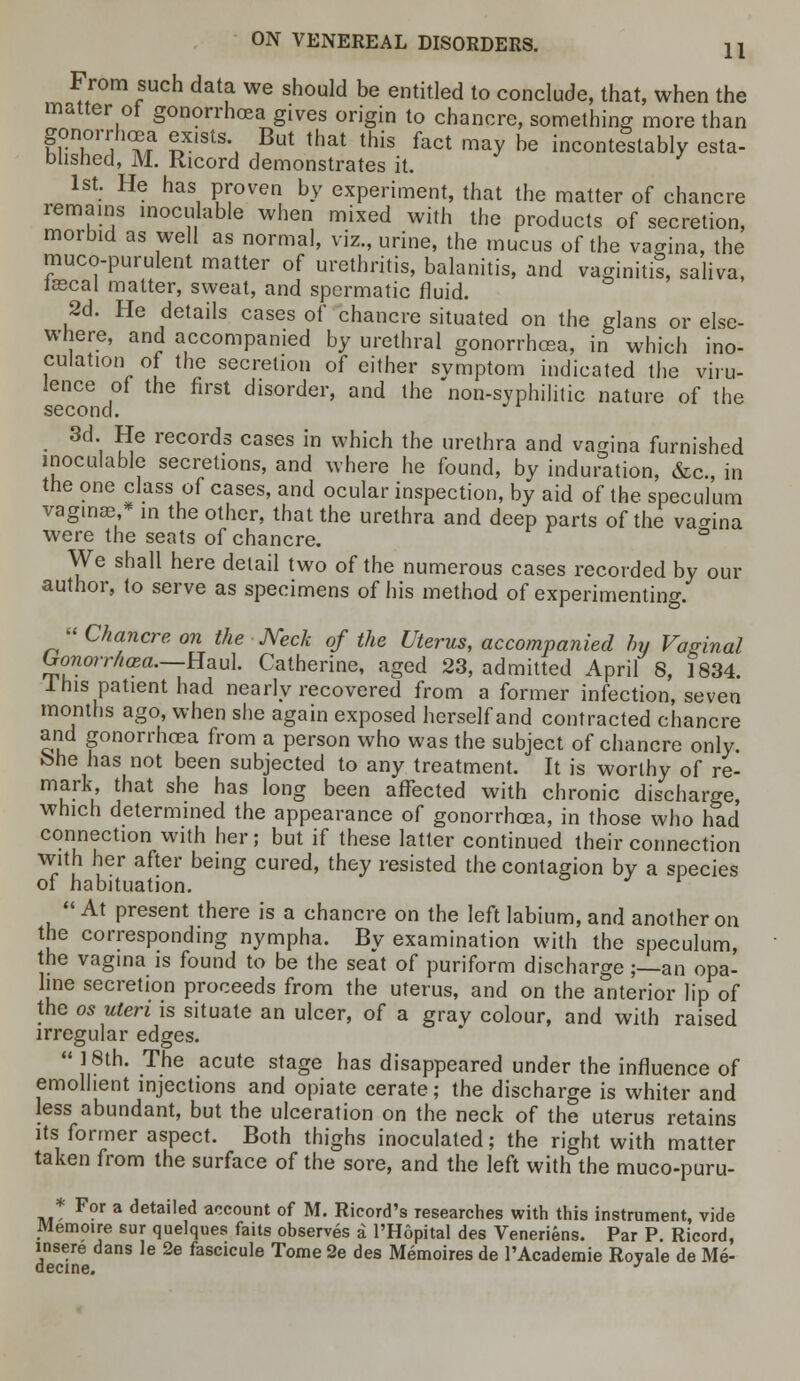 From such data we should be entitled to conclude, that, when the matter of gonorrhoea gives origin to chancre, something more than gonorrhoea ex.sts But that this fact may be incontestably esta- blished, M. Ricord demonstrates it. 1st. He has proven by experiment, that the matter of chancre remains inocu able when mixed with the products of secretion, morbid as well as normal, viz., urine, the mucus of the vagina, the mucopurulent matter of urethritis, balanitis, and vaginiti?, saliva, iaecal matter, sweat, and spermatic fluid. 2d. He details cases of chancre situated on the glans or else- where, and accompanied by urethral gonorrhoea, in which ino- culation of the secretion of either svmptom indicated the viru- lence of the first disorder, and the non-syphilitic nature of the second. • 3d'i SG records cases in which the rethra and vagina furnished inoculable secretions, and where he found, by induration, &c, in the one class of cases, and ocular inspection, by aid of the speculum vaginae * in the other, that the urethra and deep parts of the vagina were the seats of chancre. & We shall here detail two of the numerous cases recorded by our author, to serve as specimens of his method of experimenting. « Chancre on the Neck of the Uterus, accompanied by Vaginal Gonorrhoea.—Haul Catherine, aged 23, admitted April 8, 1834. Ihis patient had nearly recovered from a former infection, seven months ago, when she again exposed herself and contracted chancre and gonorrhoea from a person who was the subject of chancre only, fehe has not been subjected to any treatment. It is worthy of re- mark, that she has long been affected with chronic discharge, which determined the appearance of gonorrhoea, in those who had connection with her; but if these latter continued their connection with her after being cured, they resisted the contagion by a species of habituation. '  At present there is a chancre on the left labium, and another on the corresponding nympha. By examination with the speculum, the vagina is found to be the seat of puriform discharge;—an opa- line secretion proceeds from the uterus, and on the anterior lip of the os uteri is situate an ulcer, of a gray colour, and with raised irregular edges.  18th. The acute stage has disappeared under the influence of emollient injections and opiate cerate; the discharge is whiter and less abundant, but the ulceration on the neck of the uterus retains its former aspect. Both thighs inoculated; the right with matter taken from the surface of the sore, and the left with the muco-puru- * For a detailed account of M. Ricord's researches with this instrument, vide Memoire sur quelques fails observes a l'Hopital des Veneriens. Par P. Ricord, insere dans le 2e fascicule Tome 2e des Memoires de l'Academie Royale de Me- decine. J