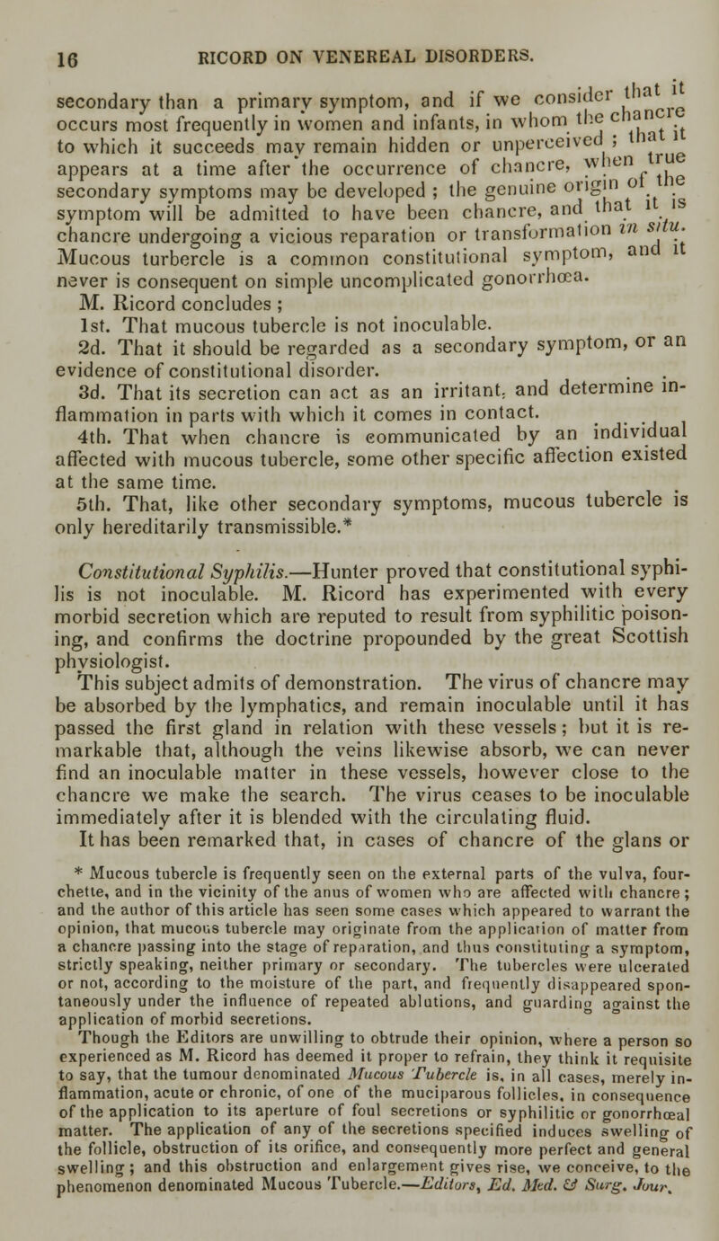 secondary than a primary symptom, and if wc consider tlia occurs most frequently in women and infants, in whom the can . to which it succeeds may remain hidden or unperceived ; ij» appears at a time afterthe occurrence of chancre, . .ienr«ie secondary symptoms may be developed ; the genuine origin o symptom will be admitted to have been chancre, and that 1 is chancre undergoing a vicious reparation or transformation in situ. Mucous turbercle is a common constitutional symptom, and it never is consequent on simple uncomplicated gonorrhoea. M. Ricord concludes ; 1st. That mucous tubercle is not inoculable. 2d. That it should be regarded as a secondary symptom, or an evidence of constitutional disorder. 3d. That its secretion can act as an irritant, and determine in- flammation in parts with which it comes in contact. 4th. That when chancre is communicated by an individual affected with mucous tubercle, some other specific affection existed at the same time. 5th. That, like other secondary symptoms, mucous tubercle is only hereditarily transmissible.* Constitutional Syphilis.—Hunter proved that constitutional syphi- lis is not inoculable. M. Ricord has experimented with every morbid secretion which are reputed to result from syphilitic poison- ing, and confirms the doctrine propounded by the great Scottish physiologist. This subject admits of demonstration. The virus of chancre may be absorbed by the lymphatics, and remain inoculable until it has passed the first gland in relation with these vessels; but it is re- markable that, although the veins likewise absorb, we can never find an inoculable matter in these vessels, however close to the chancre we make the search. The virus ceases to be inoculable immediately after it is blended with the circulating fluid. It has been remarked that, in cases of chancre of the glans or * Mucous tubercle is frequently seen on the external parts of the vulva, four- chette, and in the vicinity of the anus of women who are affected with chancre; and the author of this article has seen some cases which appeared to warrant the opinion, that mucous tubercle may originate from the application of matter from a chancre passing into the stage of reparation, and thus constituting a symptom, strictly speaking, neither primary or secondary. The tubercles were ulcerated or not, according to the moisture of the part, and frequently disappeared spon- taneously under the influence of repeated ablutions, and guarding against the application of morbid secretions. Though the Editors are unwilling to obtrude their opinion, where a person so experienced as M. Ricord has deemed it proper to refrain, they think it requisite to say, that the tumour denominated Mucous Tubercle is, in all cases, merely in- flammation, acute or chronic, of one of the muciparous follicles, in consequence of the application to its aperture of foul secretions or syphilitic or gonorrhceal matter. The application of any of the secretions specified induces swelling of the follicle, obstruction of its orifice, and consequently more perfect and general swelling; and this obstruction and enlargement gives rise, we conceive, to the phenomenon denominated Mucous Tubercle.—Editors, Ed. Med. & Surg. Jour.