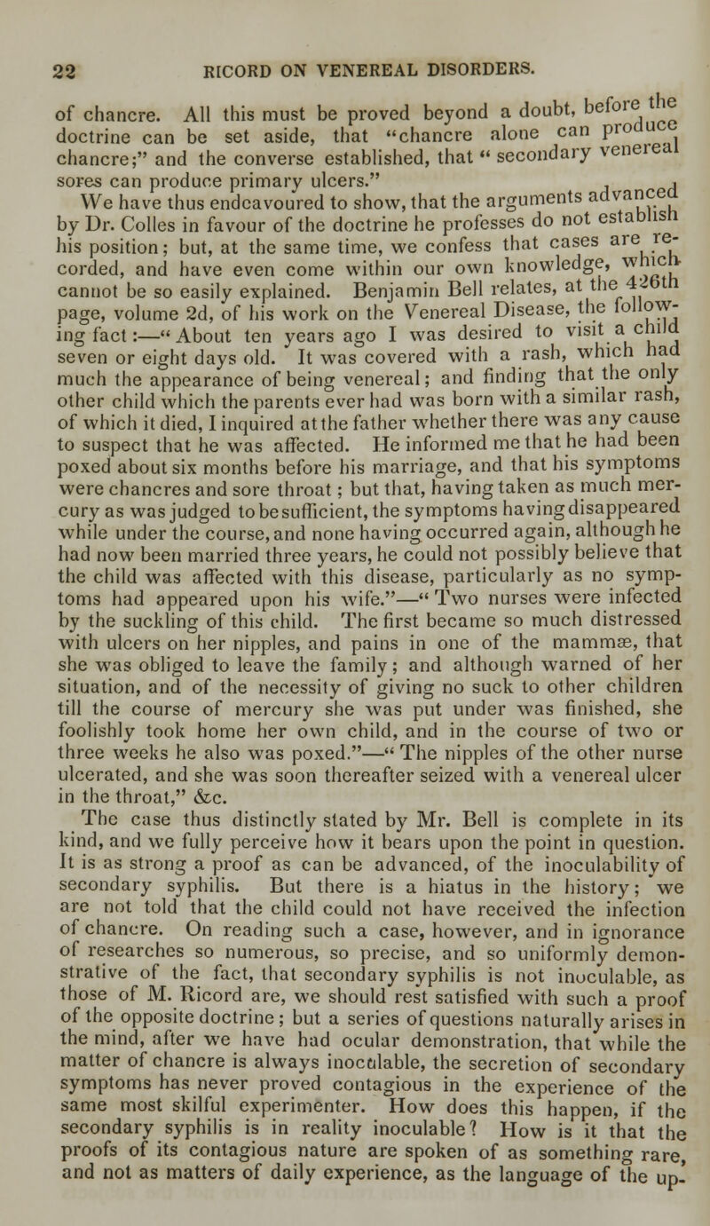 of chancre. All this must be proved beyond a doubt, before the doctrine can be set aside, that chancre alone can produ chancre; and the converse established, that  secondary venereal sores can produce primary ulcers. , We have thus endeavoured to show, that the arguments advancea by Dr. Colles in favour of the doctrine he professes do not establisn his position; but, at the same time, we confess that cases are re- corded, and have even come within our own knowledge, which cannot be so easily explained. Benjamin Bell relates, at the 4<!btn page, volume 2d, of his work on the Venereal Disease, the follow- ing fact:— About ten years ago I was desired to visit a C*'*J seven or eight days old. It was covered with a rash, which had much the appearance of being venereal; and finding that the only other child which the parents ever had was born with a similar rash, of which it died, I inquired at the father whether there was any cause to suspect that he was affected. He informed me that he had been poxed about six months before his marriage, and that his symptoms were chancres and sore throat; but that, having taken as much mer- cury as was judged to be sufficient, the symptoms having disappeared while under the course, and none having occurred again, although he had now been married three years, he could not possibly believe that the child was affected with this disease, particularly as no symp- toms had appeared upon his wife.— Two nurses were infected by the suckling of this child. The first became so much distressed with ulcers on her nipples, and pains in one of the mammas, that she was obliged to leave the family; and although warned of her situation, and of the necessity of giving no suck to other children till the course of mercury she was put under was finished, she foolishly took home her own child, and in the course of two or three weeks he also was poxed.— The nipples of the other nurse ulcerated, and she was soon thereafter seized with a venereal ulcer in the throat, &c. The case thus distinctly stated by Mr. Bell is complete in its kind, and we fully perceive how it bears upon the point in question. It is as strong a proof as can be advanced, of the inoculability of secondary syphilis. But there is a hiatus in the history; 'we are not told that the child could not have received the infection of chancre. On reading such a case, however, and in ignorance of researches so numerous, so precise, and so uniformly demon- strative of the fact, that secondary syphilis is not inoculable, as those of M. Ricord are, we should rest satisfied with such a proof of the opposite doctrine; but a series of questions naturally arises in the mind, after we have had ocular demonstration, that while the matter of chancre is always inoctdable, the secretion of secondary symptoms has never proved contagious in the experience of the same most skilful experimenter. How does this happen, if the secondary syphilis is in reality inoculable? How is it that the proofs of its contagious nature are spoken of as something rare and not as matters of daily experience, as the language of the up.'