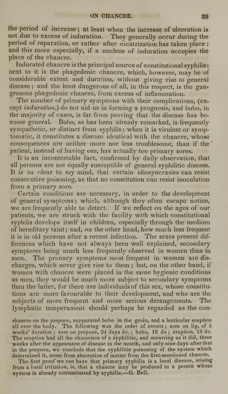 the period of increase; at least when the increase of ulceration is not due to excess of induration. They generally occur during the period of reparation, or rather after cicatrization has taken place ; and this more especially, if a nucleus of induration occupies the place of the chancre. Indurated chancre is the principal source of constitutional syphilis; next to it is the phagedenic chancre, which, however, may be of considerable extent and duration, without giving rise to general disease; and the least dangerous of all, in this respect, is the gan- grenous phagedenic chancre, from excess of inflammation. The number of primary symptoms with their complications, (ex- cept induration,) do not aid us in forming a prognosis, and bubo, in the majority of cases, is far from proving that the disease has be- come general. Bubo, as has been already remarked, is frequently sympathetic, or distinct from syphilis; when it is virulent or symp- tomatic, it constitutes a disease identical with the chancre, whose consequences are neither more nor less troublesome, than if the ' patient, instead of having one, has actually two primary sores. It is an incontestable fact, confirmed by daily observation, that all persons are not equally susceptible of general syphilitic disease. It is as clear to my mind, that certain idiosyncrasies can resist consecutive poisoning, as that no constitution can resist inoculation from a primary sore. Certain conditions are necessary, in order to the development of general symptoms; which, although they often escape notice, we are frequently able to detect. If we reflect on the ages of our patients, we are struck with the facility with which constitutional syphilis develops itself in children, especially through the medium of hereditary taint; and, on the other hand, how much less frequent it is in old persons after a recent infection. The sexes present dif- ferences which have not always been well explained, secondary symptoms being much less frequently observed in women than in men. The primary symptoms most frequent in women are dis- charges, which never give rise to them ; but, on the other hand, if women with chancre were placed in the same hygienic conditions as men, they would be much more subject to secondary symptoms than the latter, for there are individuals of this sex, whose constitu- tions are more favourable to their development, and who are the subjects of more frequent and more serious derangements. The lymphatic temperament should perhaps be regarded as the con- chancre on the prepuce, suppurated buho in the groin, and a lenticular eruption all over the body. The following was the order of events ; sore on lip, of 5 weeks' duration ; sore on prepuce, 24 days do.; bubo, 18 do ; eruption. 15 do. The eruption had all the characters of a syphilitic, and occurring as it did, three weeks after the appearance of disease in the mouth, and only nine days after that in the prepuce, we conclude that the syphilitic poisoning of the system which determined it, arose from absorption of matter from the first-mentioned chancre. The first proof we can have that primary syphilis is a local disease, arising from a local irritation, is, that a chancre may be produced in a person whose system is already contaminated by syphilis.—G. Bell.