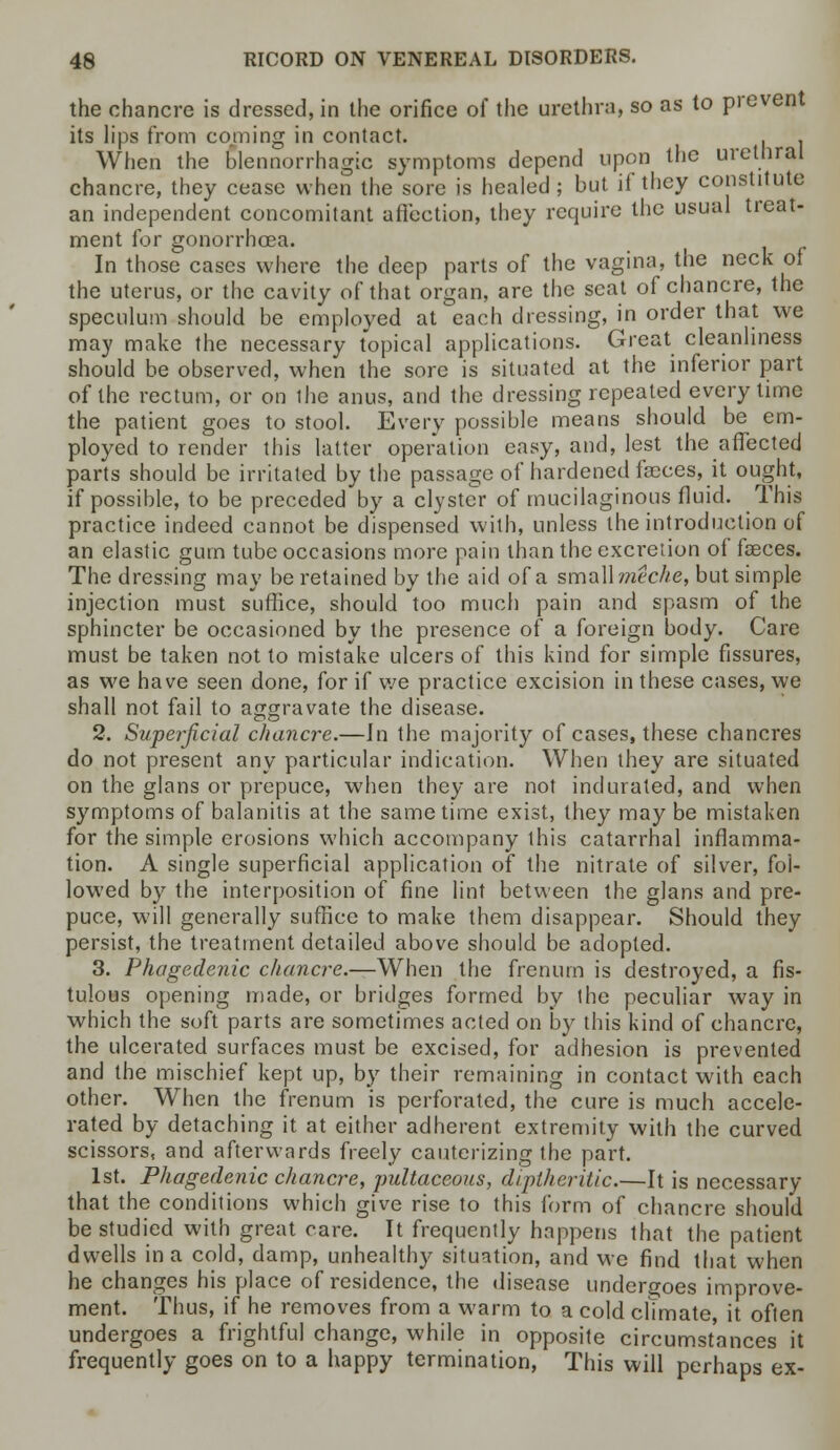 the chancre is dressed, in the orifice of the urethra, so as to prevent its lips from coming in contact. . . When the blennorrhagic symptoms depend upon the urethral chancre, they cease when the sore is healed ; but if they constitute an independent concomitant affection, they require the usual treat- ment for gonorrhoea. In those cases where the deep parts of the vagina, the neck of the uterus, or the cavity of that organ, are the seat of chancre, the speculum should be employed at each dressing, in order that we may make the necessary topical applications. Great cleanliness should be observed, when the sore is situated at the inferior part of the rectum, or on the anus, and the dressing repealed every time the patient goes to stool. Every possible means should be em- ployed to render this latter operation easy, and, lest the affected parts should be irritated by the passage of hardened faeces, it ought, if possible, to be preceded by a clyster of mucilaginous fluid. This practice indeed cannot be dispensed with, unless the introduction of an elastic gum tube occasions more pain than the excretion of fasces. The dressing may be retained by the aid of a sm&Wmeche, but simple injection must suffice, should too much pain and spasm of the sphincter be occasioned by the presence of a foreign body. Care must be taken not to mistake ulcers of this kind for simple fissures, as we have seen done, for if we practice excision in these cases, we shall not fail to aggravate the disease. 2. Superficial chancre.—Jn the majority of cases, these chancres do not present any particular indication. When they are situated on the glans or prepuce, when they are not indurated, and when symptoms of balanitis at the same time exist, they may be mistaken for the simple erosions which accompany this catarrhal inflamma- tion. A single superficial application of the nitrate of silver, fol- lowed by the interposition of fine lint between the glans and pre- puce, will generally suffice to make them disappear. Should they persist, the treatment detailed above should be adopted. 3. Phagedenic chancre.—When the frenum is destroyed, a fis- tulous opening made, or bridges formed by ihe peculiar way in which the soft parts are sometimes acted on by this kind of chancre, the ulcerated surfaces must be excised, for adhesion is prevented and the mischief kept up, by their remaining in contact with each other. When the frenum is perforated, the cure is much accele- rated by detaching it at either adherent extremity with the curved scissors, and afterwards freely cauterizing the part. 1st. Phagedenic chancre, pultaceous, diplheritic.—It is necessary that the conditions which give rise to this form of chancre should be studied with great care. It frequently happens that the patient dwells in a cold, damp, unhealthy situation, and we find that when he changes his place of residence, the disease undergoes improve- ment. Thus, if he removes from a warm to a cold climate, it often undergoes a frightful change, while in opposite circumstances it frequently goes on to a happy termination, This will perhaps ex-