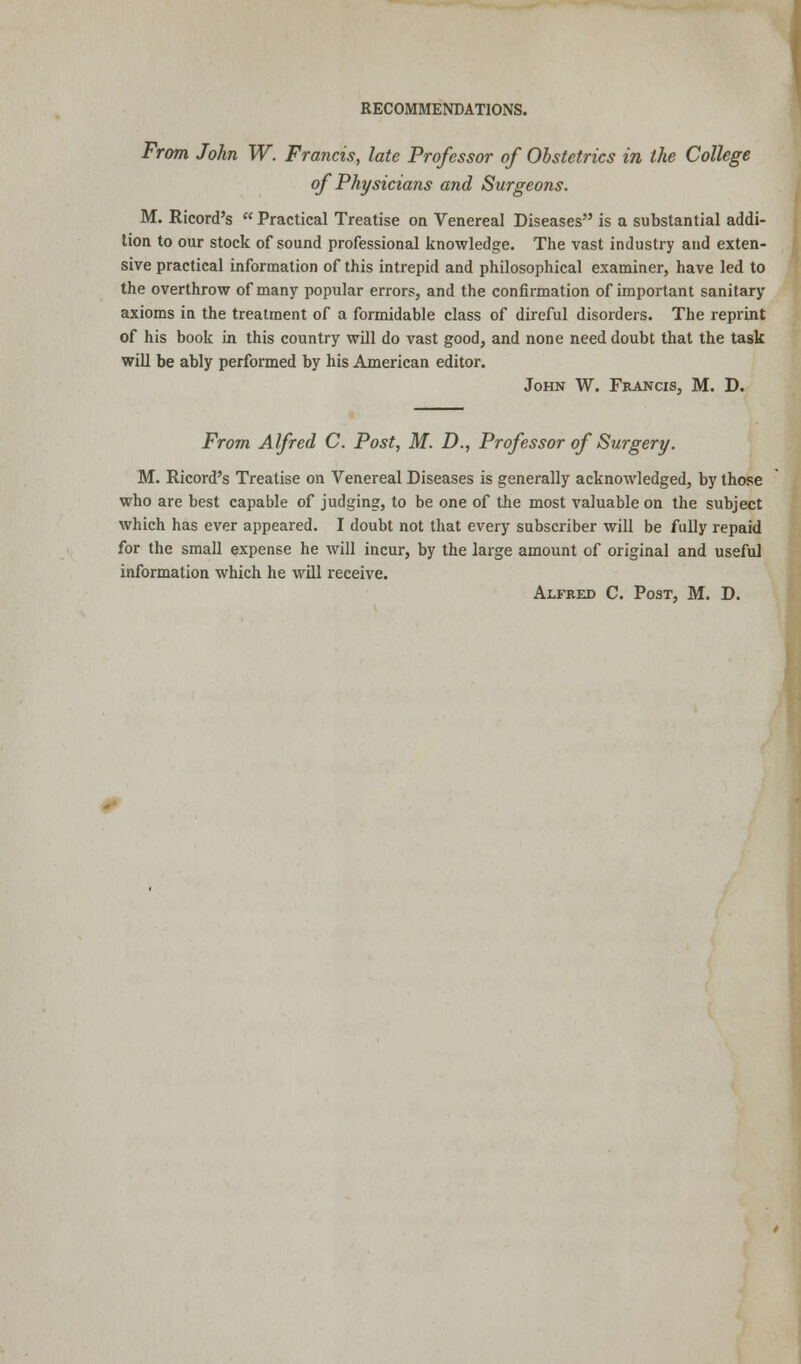 From John W. Francis, late Professor of Obstetrics in the College of Physicians and Surgeons. M. Ricord's  Practical Treatise on Venereal Diseases is a substantial addi- tion to our stock of sound professional knowledge. The vast industry and exten- sive practical information of this intrepid and philosophical examiner, have led to the overthrow of many popular errors, and the confirmation of important sanitary axioms in the treatment of a formidable class of direful disorders. The reprint of his book in this country will do vast good, and none need doubt that the task will be ably performed by his American editor. John W. Francis, M. D. From Alfred C. Post, M. D., Professor of Surgery. M. Ricord's Treatise on Venereal Diseases is generally acknowledged, by those who are best capable of judging, to be one of the most valuable on the subject which has ever appeared. I doubt not that every subscriber will be fully repaid for the small expense he will incur, by the large amount of original and useful information which he will receive. Alfred C. Post, M. D.