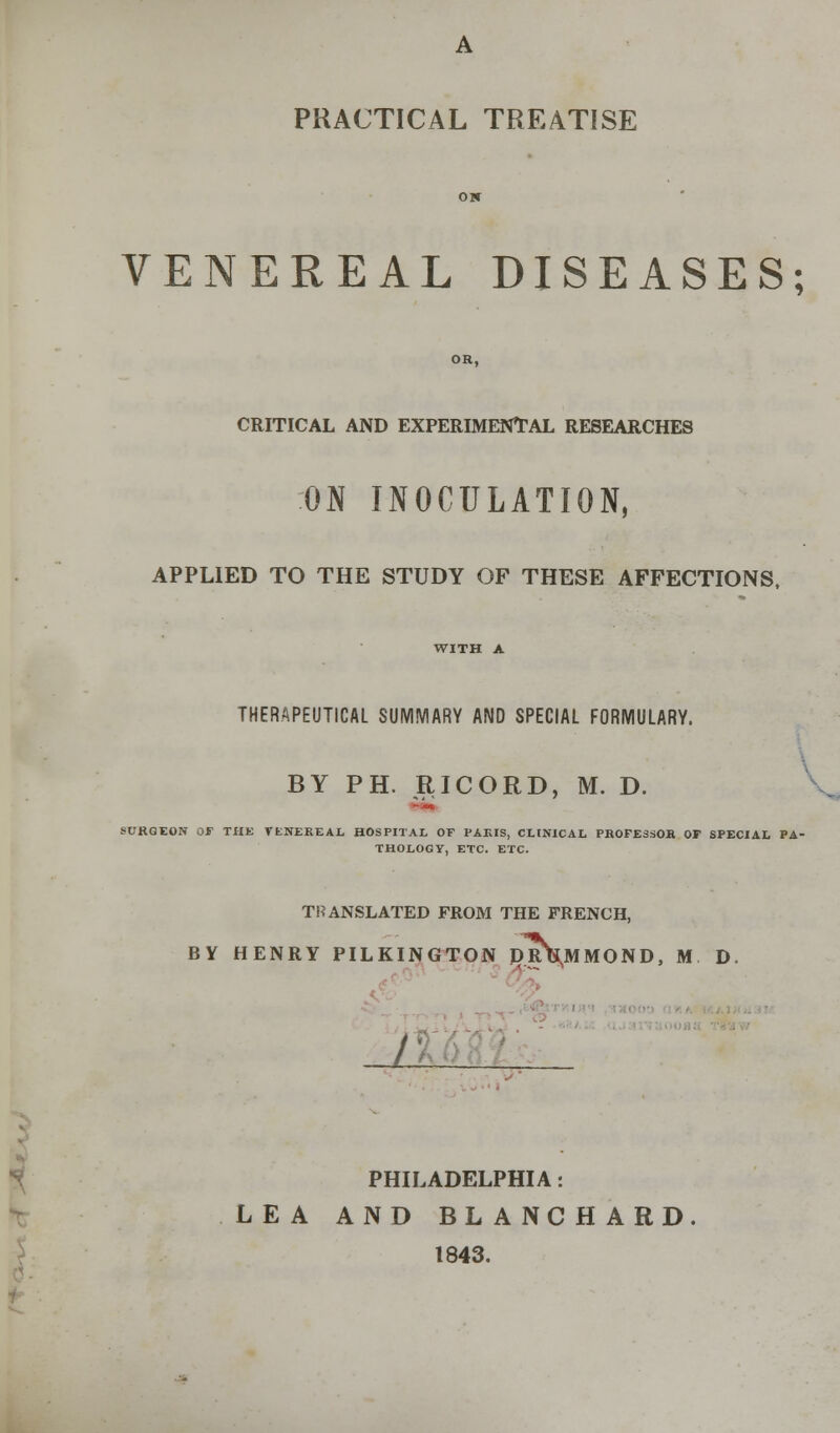 PRACTICAL TREATISE OK VENEREAL DISEASES; OR, CRITICAL AND EXPERIMENTAL RESEARCHES ON INOCULATION, APPLIED TO THE STUDY OF THESE AFFECTIONS, WITH A THERAPEUTICAL SUMMARY AND SPECIAL FORMULARY. BY PH. RICORD, M. D. SURGEON OF THE VENEREAL HOSPITAL OF PARIS, CLINICAL PROFESSOR OP SPECIAL PA- THOLOGY, ETC. ETC. TRANSLATED FROM THE FRENCH, BY HENRY PILKINGTON PR^MMOND, M D. % I- PHILADELPHIA: LEA AND BLANCHARD. 1843.