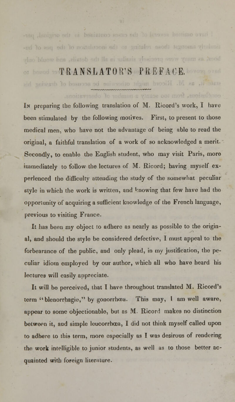 TRANSLATOR'S PREFACE. In preparing the following translation of M. Ricord's work, I have been stimulated by the following motives. First, to present to those medical men, who have not the advantage of being able to read the original, a faithful translation of a work of so acknowledged a merit. Secondly, to enable the English student, who may visit Paris, more immediately to follow the lectures of M. Ricord; having myself ex- perienced the difficulty attending the study of the somewhat peculiar 6tyle in which the work is written, and knowing that few have had the opportunity of acquiring a sufficient knowledge of the French language, previous to visiting France. It has been my object to adhere as nearly as possible to the origin- al, and should the style be considered defective, I must appeal to the forbearance of the public, and only plead, in my justification, the pe- culiar idiom employed by our author, which all who have heard his lectures will easily appreciate. It will be perceived, that I have throughout translated M. Ricord's term blenorrhagie, by gonorrhoea. This may, I am well aware, appear to some objectionable, but as M. Ricord make9 no distinction between it, and simple leucorrhcea, I did not think myself called upon to adhere to this term, more especially as I was desirous of rendering the work intelligible to junior students, as well as to those better ac- quainted with foreign literature.