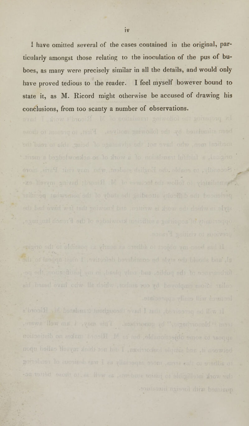 I have omitted several of the cases contained in the original, par- ticularly amongst those relating to the inoculation of the pus of bu- boes, as many were precisely similar in all the details, and would only have proved tedious to the reader. I feel myself however bound to state it, as M. Ricord might otherwise be accused of drawing his conclusions, from too scanty a number of observations.