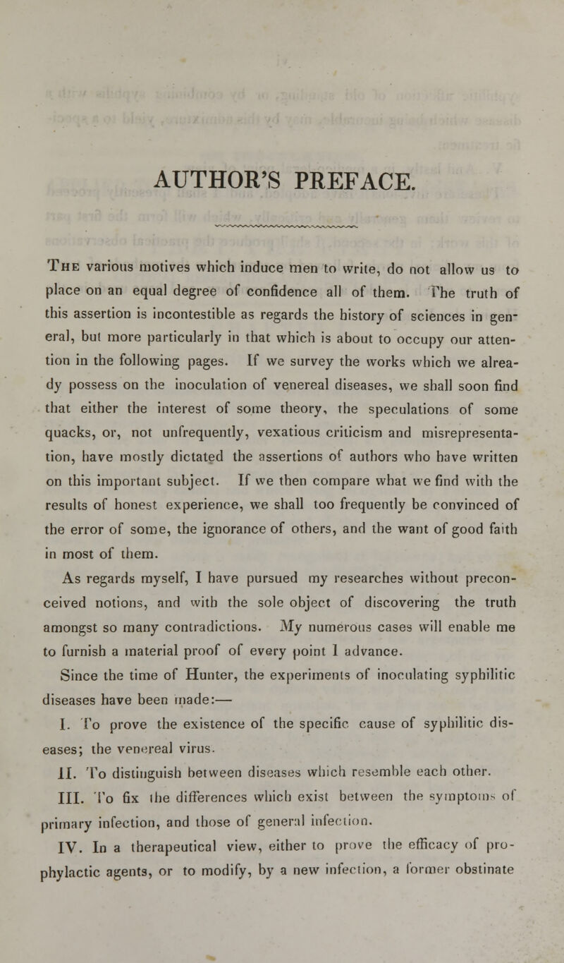 AUTHOR'S PREFACE. The various motives which induce men to write, do not allow us to place on an equal degree of confidence all of them. The truth of this assertion is incontestible as regards the history of sciences in gen- eral, but more particularly in that which is about to occupy our atten- tion in the following pages. If we survey the works which we alrea- dy possess on the inoculation of venereal diseases, we shall soon find that either the interest of some theory, the speculations of some quacks, or, not unfrequently, vexatious criticism and misrepresenta- tion, have mostly dictated the assertions of authors who have written on this important subject. If we then compare what we find with the results of honest experience, we shall too frequently be convinced of the error of some, the ignorance of others, and the want of good faith in most of them. As regards myself, I have pursued my researches without precon- ceived notions, and with the sole object of discovering the truth amongst so many contradictions. My numerous cases will enable me to furnish a material proof of every point 1 advance. Since the time of Hunter, the experiments of inoculating syphilitic diseases have been made:— I. To prove the existence of the specific cause of syphilitic dis- eases; the venereal virus. II. To distinguish between diseases which resemble each other. III. To fix the differences which exist between the symptoms of primary infection, and those of general infection. IV. In a therapeutical view, either to prove the efficacy of pro- phylactic agents, or to modify, by a new infection, a former obstinate