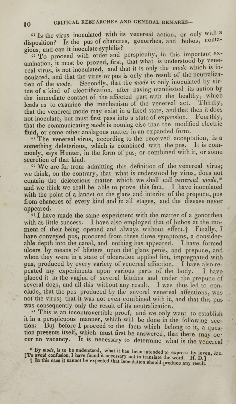  Is the virus inoculated with its venereal action, or only with a disposition? Is the pus of chancres, gonorrhea, and bubos, conta- gious, and can it inoculate syphilis?  To proceed with order and perspicuity, in this important ex- amination, it must be proved, first, that what is understood by vene- real virus, is not inoculated, and that it is only the mode which is in- oculated, and that the virus or pus is only the result of the neutraliza- tion of the mode. Secondly, that the mode is only inoculated by vir- tue of a kind of electrification, after having manifested its action by the immediate contact of the affected part with the healthy, vyhich leads us to examine the mechanism of the venereal act. Thirdly, that the venereal mode may exist in a fixed state, and that then it does not inoculate, but must first pass into a state of expansion. Fourthly, that the communicating mode is nouiing else than the modified electric fluid, or some other analagous matter in an expanded form.  The venereal virus, according to the received acceptation, is a something deleterious, which is combined with the pus. It is com- monly, says Hunter, in the form of pus, or combined with it, or some secretion of that kind.  We are far from admitting this definition of the venereal virus; we think, on the contrary, that what is understood by virus, does not contain the deleterious matter which we shall call venereal morfe,* and we think we shall be able to prove this fact. I have inoculated with the point of a lancet on the glans and interior of the prepuce, pus from chancres of every kind and in all stages, and the disease never appeared. M I have made the same experiment with the matter of a gonorrhea with as little success. I have also employed that of bubos at the mo- ment of their being opened and always without effect.f Finally, I have conveyed pus, procured from these three symptoms, a consider- able depth into the canal, and nothing has appeared. I have formed ulcers by means of blisters upon the glans penis, and prepuce, and when they were in a state of ulceration applied lint, impregnated with pus, produced by every variety of venereal affection. I have also re- peated my experiments upon various parts of the body. I have placed it in the vagina of several bitches and under the prepuce of several dogs, and all this without any result. I was thus led to con- clude, that the pus produced by the several venereal affections, was not the virus; that it was not even combined with it, and that this pus was consequently only the result of its neutralization.  This is an incontrovertible proof, and we only want to establish it in a perspicuous manner, which will be done in the following sec- tion. But before I proceed to the facts which belong to it, a ques- tion presents itself, which must first be answered, that there may oc- cur no vacancy. It is necessary to determine what is the venereal • By mode is to be understood, what it has been intended to express by leven, &c [To avoid confusion, I have found it necessary not to translate the word H D 1 t la this case it cannot be expected that inoculation should produce any result