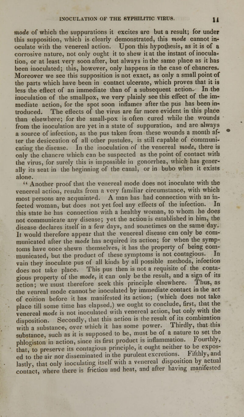 mode of which the suppurations it excites are but a result; for under this supposition, which is clearly demonstrated, this mode cannot in- oculate with the venereal action. Upon this hypothesis, as it is of a corrosive nature, not only ought it to shew it at the instant of inocula- tion, or at least very soon after, but always in the same place as it has been inoculated; this, however, only happens in the case of chancres. Moreover we see this supposition is not exact, as only a small point of the parts which have been in contact ulcerate, which proves that it is less the efiect of an immediate than of a subsequent action.- In the inoculation of the smallpox, we very plainly see this effect of the im- mediate action, for the spot soon inflames after the pus has been in- troduced. The effects of the virus are far more evident in this place than elsewhere; for the small-pox is often cured while the wounds from the inoculation are yet in a state of suppuration, and are always a source of infection, as the pus taken from these wounds a month af- ter the desiccation of all other pustules, is still capable of communi- cating the disease. In the inoculation of the venereal mode, there is only the chancre which can be suspected as the point of contact with the virus, for surely this is impossible in gonorrhea, which has gener- ally its seat in the beginning of the canal, or in bubo when it exists alone.  Another proof that the venereal mode does not inoculate with the venereal action, results from a very familiar circumstance, with which most persons are acquainted. A man has had connection with an in- fected woman, but does not yet feel any effects of the infection. In this state he has connection with a healthy woman, to whom he does not communicate any disease; yet the action is established in him, the disease declares itself in a few days, and sometimes on the same day. It would therefore appear that the venereal disease can only be com- municated after the mode has acquired its action; for when the symp- toms have once shewn themselves, it has the property of being com- municated, but the product of these symptoms is not contagious. In vain they inoculate pus of all kinds by all possible methods, infection does not take place. This pus then is not a requisite of the conta- gious property of the mode, it can only be the result, and a sign of its action; we must therefore seek this principle elsewhere. Thus, as the venreal mode cannot be inoculated by immediate contact in the act of coition before it has manifested its action; (which does not take place till some time has elapsed,) we ought to conclude, first, that the venereal mode is not inoculated with venereal action, but only with the disposition. Secondly, that this action is the result of its combination with a substance, over which it has some power. Thirdly, that this substance, such as it is supposed to be, must be of a nature to set the phlogiston in action, since its first product is inflammation. E ourthly, that, to preserve its contagious principle, it ought neither to be expos- ed to the air nor disseminated in the purulent excretions, h itthly, and lastly, that only inoculating itself with a venereal disposition by actual contact, where there is friction and heat, and after having manifested