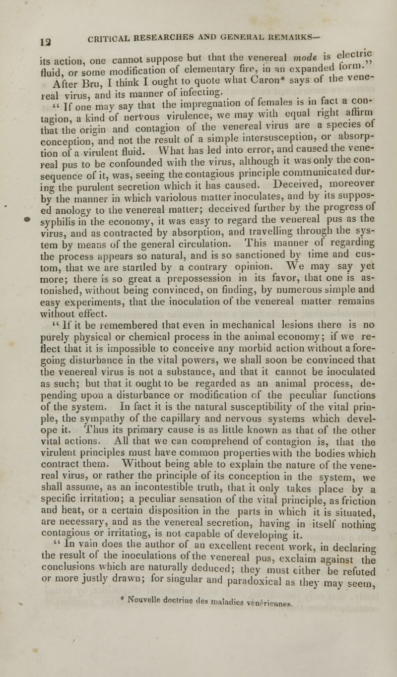 its action, one cannot suppose but that the venereal mode is electric fluid, or some modification of elementary fire, in an expanded form. After Bru, I think I ought to quote what Caron* says of the vene- real virus, and its manner of infecting. « If one may say that the impregnation of females is m fact a con- tagion, a kind of nervous virulence, we may with equal right affirm that the origin and contagion of the venereal virus are a species of conception, and not the result of a simple intersusception, or absorp- tion of a virulent fluid. What has led into error, and caused the vene- real pus to be confounded with the virus, although it was only the con- sequence of it, was, seeing the contagious principle communicated dur- ing the purulent secretion which it has caused. Deceived, moreover by the manner in which variolous matter inoculates, and by its suppos- ed anology to the venereal matter; deceived further by the progress of syphilis in the economy, it was easy to regard the venereal pus as the virus, and as contracted by absorption, and travelling through the sys- tem by means of the general circulation. This manner of regarding the process appears so natural, and is so sanctioned by time and cus- tom, that we are startled by a contrary opinion. We may say yet more; there is so great a prepossession in its favor, that one is as- tonished, without being convinced, on finding, by numerous simple and easy experiments, that the inoculation of the venereal matter remains without effect.  If it be remembered that even in mechanical lesions there is no purely physical or chemical process in the animal economy; if we re- flect that it is impossible to conceive any morbid action without afore- going disturbance in the vital powers, we shall soon be convinced that the venereal virus is not a substance, and that it cannot be inoculated as such; but that it ought to be regarded as an animal process, de- pending upon a disturbance or modification of the peculiar functions of the system. In fact it is the natural susceptibility of the vital prin- ple, the sympathy of the capillary and nervous systems which devel- ope it. Thus its primary cause is as little known as that of the other vital actions. All that we can comprehend of contagion is, that the virulent principles must have common properties with the bodies which contract them. Without being able to explain the nature of the vene- real virus, or rather the principle of its conception in the system, we shall assume, as an incontestible truth, that it only takes place by a specific irritation; a peculiar sensation of the vital principle, as friction and heat, or a certain disposition in the parts in which it is situated, are necessary, and as the venereal secretion, having in itself nothing contagious or irritating, is not capable of developing it.  In vain does the author of an excellent recent work, in declaring the result of the inoculations of the venereal pus, exclaim against the conclusions which are naturally deduced; they must either be refuted or more justly drawn; for singular and paradoxical as they may seem, * Nouvelle doctrine des maladies ven^rieunes.