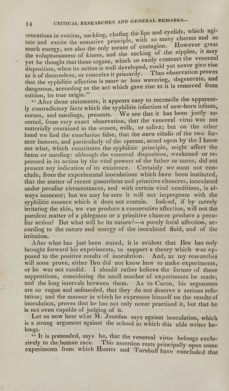 sensations in coition, suckling, chafing the lips and **ffa^J& tateand excite the 'sensative principle with Romany charms and so much energy, are also the only means of contagion. H°^er. 6reat the voluptuousness of kisses, and the sucking of the nippes i may yet be thought that these organs, which so easily contract the venereal disposition, when its action is well developed, could yet never g.ve rise to it of themselves, or conceive it primarily. Thus observation proves that the syphilitic affection is more or less wavering, degenerate, and dangerous, according as the act which gave rise to it is removed from coition, its true origin.  After these statements, it appears easy to reconcile the apparent- ly contradictory facts which the syphilitic infection of new-born infants, nurses, and nurslings, presents. We see that it has been justly as- serted, from very exact observation, that the venereal virus was not materially contained in the semen, milk, or saliva; but on the other hand we find the conclusion false, that the aura vitalis of the two for- mer humors, and particularly of the sperma, acted upon by the I know not what, which constitutes the syphilitic principle, might affect the foetus or nursling: although the venereal disposition, weakened or re- pressed in its action by the vital powers of the father or nurse, did not present any indication of its existence. Certainly we must not con- clude, from the experimental inoculations which have been instituted, that the matter of recent gonorrheas and primitive chancres, inoculated under peculiar circumstances, and with certain vital conditions, is al- ways innocent; but we may be sure it will not impregnate with the syphilitic essence which it does not contain. Indeed, if by merely irritating the skin, we can produce a consecutive affection, will not the purulent matter of a phlegmon or a primitive chancre produce a pecu- liar action? But what will be its nature?—a purely local affection, ac- cording to the nature and energy of the inoculated fluid, and of the irritation. After what has just been stated, it is evident that Bru has only brought forward his experiments, to support a theory which was op- posed to the positive results of inoculation. And, as my researches will soon prove, either Bru did not know how to make experiments, or he was not candid. I should rather believe the former of these suppositions, considering the small number of experiments he made, and the long intervals between them. As to Caron, his arguments are so vague and unfounded, that they do not deserve a serious refu- tation; and the manner in which he expresses himself on the results of inoculation, proves that he has not only never practised it, but that he is not even capable of judging of it. Let us now hear what M. Jourdan says against inoculation, which is a strong argument against the school to which this able writer be- longs.  It is pretended, says he, that the venereal virus belongs exclu- sively to the human race. This assertion rests principally upon some experiments from which Hunter and Turnbull have concluded that