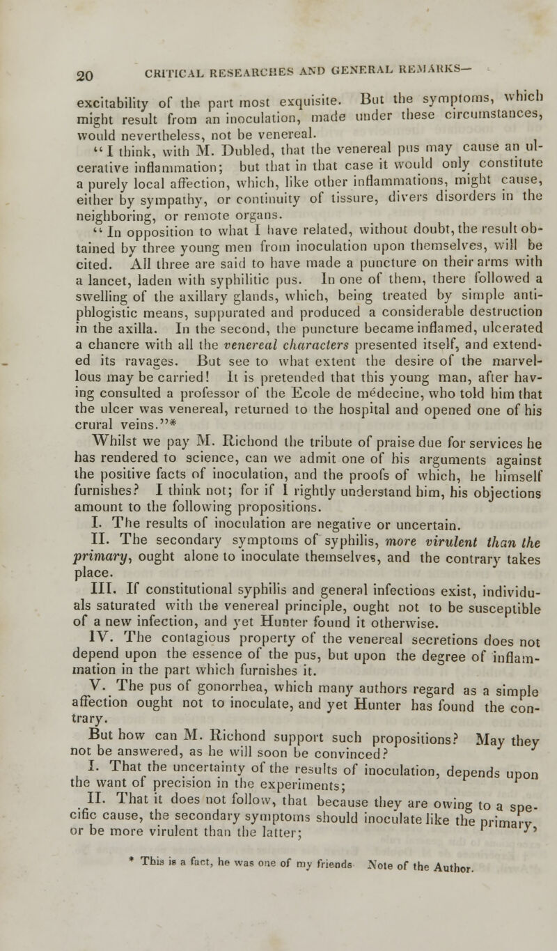 excitability of the part most exquisite. But the symptoms, which might result from an inoculation, made under these circumstances, would nevertheless, not be venereal. I think, with M. Dubled, that the venereal pus may cause an ul- cerative inflammation; but that in that case it would only constitute a purely local affection, which, like other inflammations, might cause, either by sympathy, or continuity of tissure, divers disorders in the neighboring, or remote organs. In opposition to what I have related, without doubt, the result ob- tained by three young men from inoculation upon themselves, will be cited. All three are said to have made a puncture on their arms with a lancet, laden with syphilitic pus. In one of them, there followed a swelling of the axillary glands, which, being treated by simple anti- phlogistic means, suppurated and produced a considerable destruction in the axilla. In the second, the puncture became inflamed, ulcerated a chancre with all the venereal characters presented itself, and extend* ed its ravages. But see to what extent the desire of the marvel- lous may be carried! It is pretended that this young man, after hav- ing consulted a professor of the Ecole de medecine, who told him that the ulcer was venereal, returned to the hospital and opened one of his crural veins.* Whilst we pay M. Richond the tribute of praise due for services he has rendered to science, can we admit one of his arguments against the positive facts of inoculation, and the proofs of which, he himself furnishes? I think not; for if 1 rightly understand him, his objections amount to the following propositions. I. The results of inoculation are negative or uncertain. II. The secondary symptoms of syphilis, more virulent than the primary, ought alone to inoculate themselves, and the contrary takes place. III. If constitutional syphilis and general infections exist, individu- als saturated with the venereal principle, ought not to be susceptible of a new infection, and yet Hunter found it otherwise. IV. The contagious property of the venereal secretions does not depend upon the essence of the pus, but upon the degree of inflam- mation in the part which furnishes it. V. The pus of gonorrhea, which many authors regard as a simple affection ought not to inoculate, and yet Hunter has found the con- trary. But how can M. Richond support such propositions? May they not be answered, as he will soon be convinced? I. That the uncertainty of the results of inoculation, depends upon the want of precision in the experiments; II. That it does not follow, that because they are owing to a spe cific cause, the secondary symptoms should inoculate like the primarv or be more virulent than the latter; •y' * This is a fact, he was one of my friends .Note of the Author.