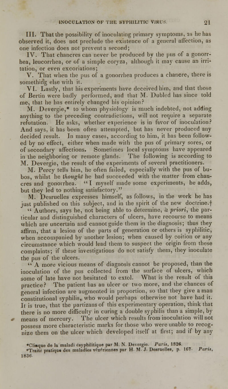 III. That the possibility of inoculating primary symptoms, as he has observed it, does not preclude the existence of a general affection, as one infection does not prevent a second; IV. That chancres can never be produced by the pus of a gonorr- hea, leucorrhea, or of a simple coryza, although it may cause an irri- tation, or even excoriations; V. That when the pus of a gonorrhea produces a chancre, there is something else with it. VI. Lastly, that his experiments have deceived him, and that those of Bertin were badly performed, and that M. Dubled has since told me, that he has entirely changed his opinion? M. Devergie,* to whom physiology is much indebted, not adding anything to the preceding contradictions, will not require a separate refutation. He asks, whether experience is in favor of inoculation? And says, it has been often attempted, but has never produced any decided result. In many cases, according to him, it has been follow- ed by no effect, either when made with the pus of primary sores, or of secondary affections. Sometimes local symptoms have appeared in the neighboring or remote glands. The following is according to M. Devergie, the result of the experiments of several practitioners. M. Percy tells him, he often failed, especially with the pus of bu- bos, whilst he thought he had succeeded with the matter from chan- cres and gonorrhea. I myself made some experiments, he adds, but they led to nothing satisfactory. M. Desruelles expresses himself, as follows, in the work he has just published on this subject, and in the spirit of the new doctrine.f  Authors, says he, not being able to determine, a priori, the par- ticular and distinguished characters of ulcers, have recourse to means which are uncertain and cannot guide them in the diagnosis; thus they affirm, that a lesion of the parts of generation or others is syphilitic, when accompanied by another lesion; when caused by coition or any circumstance which would lead them to suspect the origin from these complaints; if these investigations do not satisfy them, they inoculate the pus of the ulcers.  A more vicious means of diagnosis cannot be proposed, than the inoculation of the pus collected from the surface of ulcers, which some of late have not hesitated to extol. What is the result of this practice? The patient has an ulcer or two more, and the chances of general infection are augmented in proportion, so that they give a man constitutional syphilis, who would perhaps otherwise not have had it. It is true, that the partizans of this experimental-)- operation, think that there is no more difficulty in curing a double syphilis than a simple, by means of mercury. The ulcer which results from inoculation will not possess more characteristic marks for those who were unable to recog- nize them on the ulcer which developed itself at first; and if by any *Cliaque de la maladi esyphilitique par M. N. Devergie. Paris, 1826. *Traite pratiqua des maladies vene>iennes par H M- J- Desruelles, p. 167- Parts, 1836-