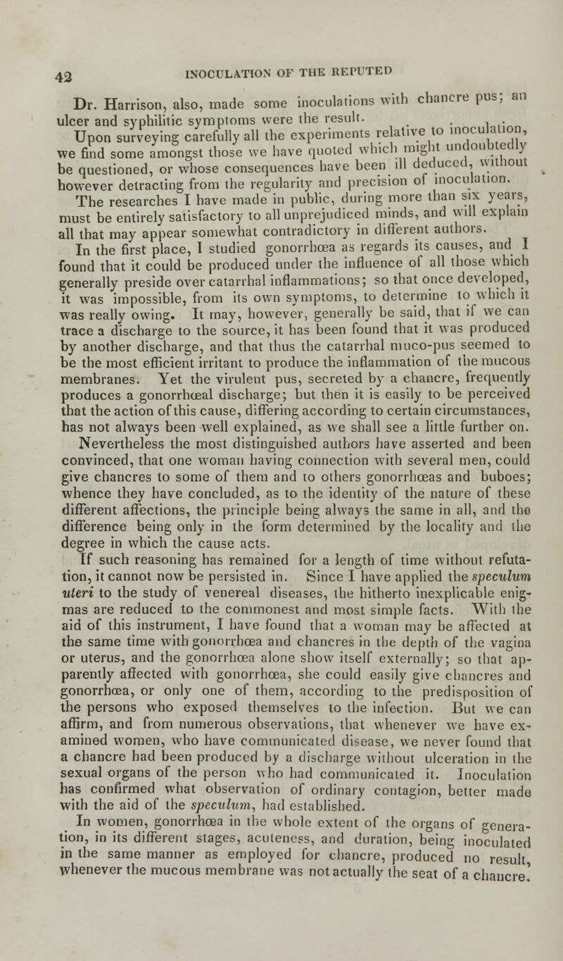 Dr. Harrison, also, made some inoculations with chancre pus; an ulcer and syphilitic symptoms were the result. , Upon surveying carefully all the experiments relative to inocu ai.on, we find some amongst those we have quoted which might undoubtedly be questioned, or whose consequences have been ill deduced, without however detracting from the regularity and precision of inoculation. The researches I have made in public, during more than six years, must be entirely satisfactory to all unprejudiced minds, and will explain all that may appear somewhat contradictory in different authors. In the first place, 1 studied gonorrhoea as regards its causes, and I found that it could be produced under the influence of all those which generally preside over catarrhal inflammations; so that once developed, it was impossible, from its own symptoms, to determine to which it was really owing. It may, however, generally be said, that if we can trace a discharge to the source, it has been found that it was produced by another discharge, and that thus the catarrhal muco-pus seemed to be the most efficient irritant to produce the inflammation of the mucous membranes. Yet the virulent pus, secreted by a chancre, frequently produces a gonorrheal discharge; but then it is easily to be perceived that the action of this cause, differing according to certain circumstances, has not always been well explained, as we shall see a little further on. Nevertheless the most distinguished authors have asserted and been convinced, that one woman having connection with several men, could give chancres to some of them and to others gonorrhoeas and buboes; whence they have concluded, as to the identity of the nature of these different affections, the principle being always the same in all, and the difference being only in the form determined by the locality and the degree in which the cause acts. If such reasoning has remained for a length of time without refuta- tion, it cannot now be persisted in. Since I have applied the speculum uteri to the study of venereal diseases, the hitherto inexplicable enig- mas are reduced to the commonest and most simple facts. With the aid of this instrument, I have found that a woman may be affected at the same time with gonorrhoea and chancres in the depth of the vagina or uterus, and the gonorrhoea alone show itself externally; so that ap- parently affected with gonorrhoea, she could easily give chancres and gonorrhoea, or only one of them, according to the predisposition of the persons who exposed themselves to the infection. But we can affirm, and from numerous observations, that whenever we have ex- amined women, who have communicated disease, we never found that a chancre had been produced by a discharge without ulceration in the sexual organs of the person who had communicated it. Inoculation has confirmed what observation of ordinary contagion, better made with the aid of the speculum, had established. In women, gonorrhoea in the whole extent of the organs of genera- tion, in its different stages, acuteness, and duration, being inoculated in the same manner as employed for chancre, produced no result whenever the mucous membrane was not actually the seat of a chancre!