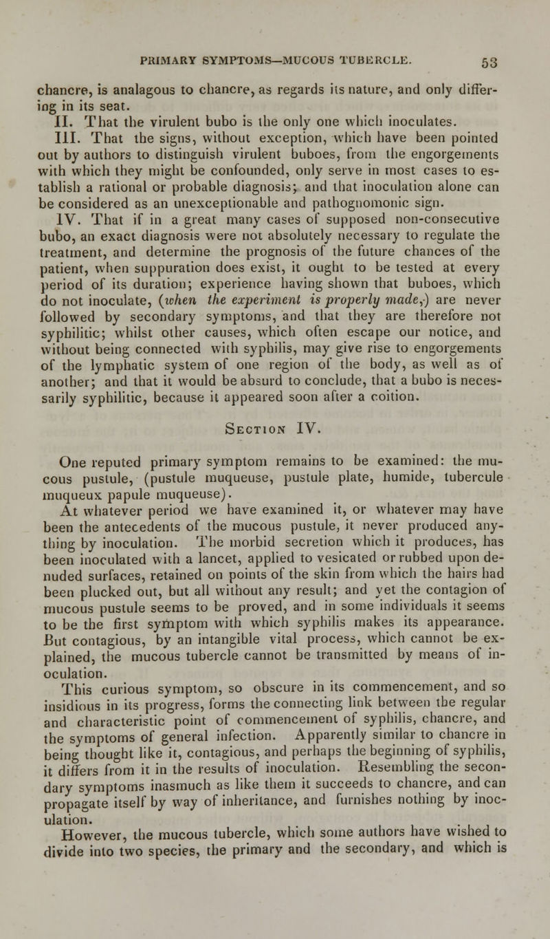chancre, is analagous to chancre, as regards hs nature, and only differ- ing in its seat. II. That the virulent bubo is the only one which inoculates. III. That the signs, without exception, which have been pointed out by authors to distinguish virulent buboes, from the engorgements with which they might be confounded, only serve in most cases to es- tablish a rational or probable diagnosis; and that inoculation alone can be considered as an unexceptionable and pathognomonic sign. IV. That if in a great many cases of supposed non-consecutive bubo, an exact diagnosis were not absolutely necessary to regulate the treatment, and determine the prognosis of the future chances of the patient, when suppuration does exist, it ought to be tested at every period of its duration; experience having shown that buboes, which do not inoculate, {when the experiment is properly made,) are never followed by secondary symptoms, and that they are therefore not syphilitic; whilst other causes, which often escape our notice, and without being connected with syphilis, may give rise to engorgements of the lymphatic system of one region of the body, as well as of another; and that it would be absurd to conclude, that a bubo is neces- sarily syphilitic, because it appeared soon after a coition. Section IV. One reputed primary symptom remains to be examined: the mu- cous pustule, (pustule muqueuse, pustule plate, humide, tubercule muqueux papule muqueuse). At whatever period we have examined it, or whatever may have been the antecedents of the mucous pustule, it never produced any- thing by inoculation. The morbid secretion which it produces, has been inoculated with a lancet, applied to vesicated or rubbed upon de- nuded surfaces, retained on points of the skin from which the hairs had been plucked out, but all without any result; and yet the contagion of mucous pustule seems to be proved, and in some individuals it seems to be the first symptom with which syphilis makes its appearance. But contagious, by an intangible vital process, which cannot be ex- plained, the mucous tubercle cannot be transmitted by means of in- oculation. This curious symptom, so obscure in its commencement, and so insidious in its progress, forms the connecting link between the regular and characteristic point of commencement of syphilis, chancre, and the symptoms of general infection. Apparently similar to chancre in being thought like it, contagious, and perhaps the beginning of syphilis, it differs from it in the results of inoculation. Resembling the secon- dary symptoms inasmuch as like them it succeeds to chancre, and can propagate itself by way of inheritance, and furnishes nothing by inoc- ulation. However, the mucous tubercle, which some authors have wished to divide into two species, the primary and the secondary, and which is
