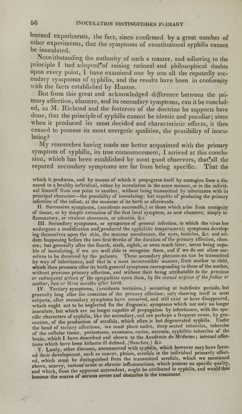 learned experiments, the fact, since confirmed by a great number of other experiments, that the symptoms of constitutional syphilis cannot be inoculated. Notwithstanding the authority of such a master, and adhering to the principle I had adopted'of raising rational and philosophical doubts upon every point, I have examined one by one all the reputedly sec- ondary symptoms of syphilis, and the results have been in conformity with the facts established by Hunter. But from this great and acknowledged difference between the pri- mary affection, chancre, and its secondary symptoms, can it be conclud- ed, as M. Richond and the fosterers of the doctrine he supports have done, that the principleof syphilis cannot be identic and peculiar; since when it produced its most decided and characteristic effects, it then ceased to possess its most energetic qualities, the possibility of inocu- lating? My researches having made me better acquainted with the primary symptom of syphilis, its true commencement, I arrived at this conclu- sion, which has been established by most good observers, that'all the reputed secondary symptoms are far from being specific. That the which it produces, and hy means of which it propagates itself by contagion from a dis- eased to a healthy individual, either by inoculation in the same manner, or in the individ- ual himself from one point to another, without being transmitted by inheritance with its principal character—the possibility of inoculating; but capable of producing the primary infection of the infant, at the moment of its birth or afterwards. II. Successive symptoms, (accidents successifs,) or those which arise from contiguity of tissue, or by simple extension of the first local symptom, as new chancres; simply in- flammatory, or virulent abscesses, or adenitis, &c. III. Secondary symptoms, or symptoms of general infection, in which the virus has undergone a modification and'produced the syphilitic temperament; symptoms develop- ing themselves upon the skin, the mucous membranes, the eyes, testicles, &c. and sel- dom happening before the two first weeks of the duration of the primary affection, chan- cre; but generally after the fourth, sixth, eighth, or even much later; never being capa- ble of inoculating, if we are well able to recognize them, and if we do not allow our- selves to be deceived by the patients. These secondary phenomena can be transmitted by way of inheritance, and that in a most incontestible manner, from mother to child, which then presents after its birth general symptoms corresponding to those of the mother, without previous primary affection, and without their being attributable to the previous or subsequent action of the sympathies upon them, by the sexual organs of the father or mother, two or three months after birth. IV. Tertiary symptoms, (accidents tertiaires,) occurring at indefinite periods, but generally long after the cessation of the primary affection; only showing itself in most subjects, after secondary symptoms have occurred, and still exist or have disappeared, which ought not to be neglected for the diagnosis; symptoms which not only no longer inoculatc,°but which are no longer capable of propagation by inheritance, with the spe- cific characters of syphilis, like the secondary, and are perhaps a frequent cause, by gen- eration, of the production of scrofula, which often is but degenerated syphilis. Under the head of teniury affections, we must place nodes, deep seated tubercles, tubercles of the cellular tissue, periostoses, exostoses, caries, necrosis, syphilitic tubercles of the brain,Which I have described and shown to the Academie de Medicine; internal affec- tions which have been hitherto ill defined, (Sanchez,) &c. V Lastly other diseases, unconnected with syphilis, which however may have favor- ed their development, such as cancer, phtisis, scrofula in the individual primarily affect- ed which must be distinguished from the transmitted scrofula, which we mentioned above scurvy variousacute or chronic inflammations, which possess no specific quality, and w'hich, from the apparent antecedent, might be attributed to syphilis, and would thus become the source of serious errors and obstacles in the treatment.