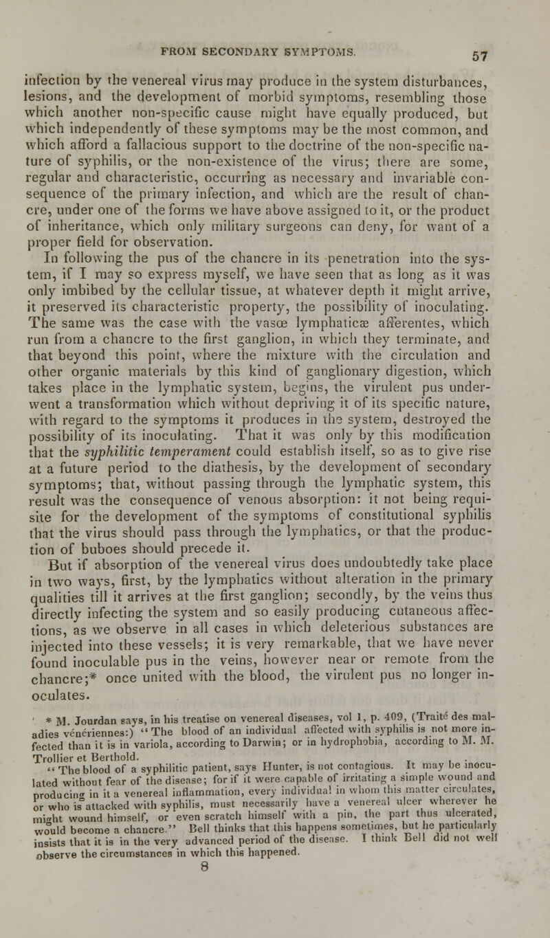 FROM SECONDARY SYMPTOMS. infection by the venereal virus may produce in the system disturbances, lesions, and the development of morbid symptoms, resembling those which another non-specific cause might have equally produced, but which independently of these symptoms may be the most common, and which afford a fallacious support to the doctrine of the non-specific na- ture of syphilis, or the non-existence of the virus; there are some, regular and characteristic, occurring as necessary and invariable con- sequence of the primary infection, and which are the result of chan- cre, under one of the forms we have above assigned to it, or the product of inheritance, which only military surgeons can deny, for want of a proper field for observation. In following the pus of the chancre in its penetration into the sys- tem, if I may so express myself, we have seen that as long as it was only imbibed by the cellular tissue, at whatever depth it might arrive, it preserved its characteristic property, the possibility of inoculating. The same was the case with the vasoe lymphatica? afferentes, which run from a chancre to the first ganglion, in which they terminate, and that beyond this point, where the mixture with the circulation and other organic materials by this kind of ganglionary digestion, which takes place in the lymphatic system, Logins, the virulent pus under- went a transformation which without depriving it of its specific nature, with regard to the symptoms it produces in the system, destroyed the possibility of its inoculating. That it was only by this modification that the syphilitic temperament could establish itself, so as to give rise at a future period to the diathesis, by the development of secondary symptoms; that, without passing through the lymphatic system, this result was the consequence of venous absorption: it not being requi- site for the development of the symptoms of constitutional syphilis that the virus should pass through the lymphatics, or that the produc- tion of buboes should precede it. But if absorption of the venereal virus does undoubtedly take place in two ways, first, by the lymphatics without alteration in the primary qualities till it arrives at the first ganglion; secondly, by the veins thus directly infecting the system and so easily producing cutaneous affec- tions, as we observe in all cases in which deleterious substances are injected into these vessels; it is very remarkable, that we have never found inoculable pus in the veins, however near or remote from the chancre;* once united with the blood, the virulent pus no longer in- oculates. * M Jourdan says, in his treatise on venereal diseases, vol 1, p. 409, (Traite des mal- adies veneriennes:) The blood of an individual affected with syphilis is not more in- fected than it is in variola, according to Darwin; or in hydrophobia, according to M. M. Trollier et Berthold. _ .  The blood of a syphilitic patient, says Hunter, is not contagious. It may be inocu- lated without fear of the disease; for if it were capable of irritating a simple wound and producing in it a venereal inflammation, every individual in whom this matter circulates, or who is°attacked with syphilis, must necessarily have a venereal ulcer wherever he mi<rht wound himself, or even scratch himself with a pin, the part thus ulcerated, would become a chancre. Bell thinks that this happens sometimes, but he particularly insists that it is in the very advanced period of the disease. I think bell did not well observe the circumstances in which this happened. 8