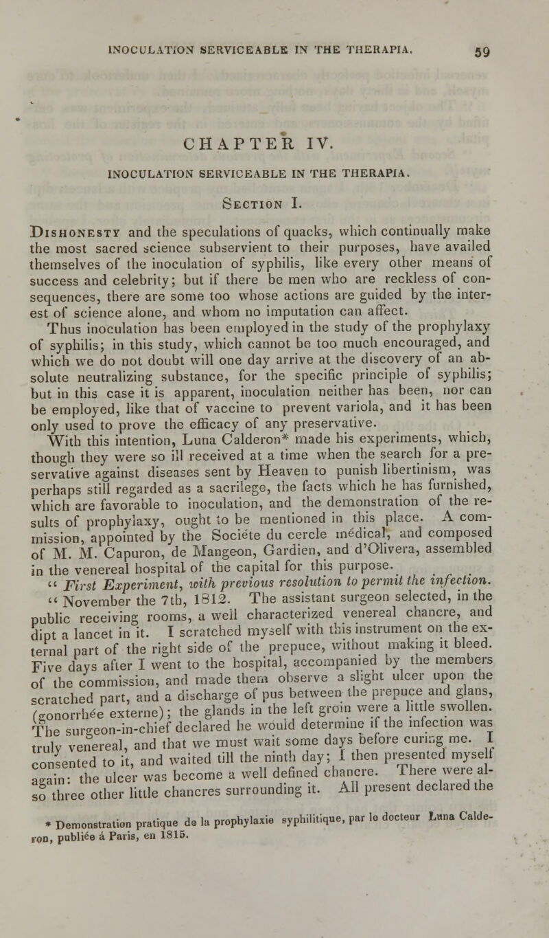 CHAPTER IV. INOCULATION SERVICEABLE IN THE THERAPIA. Section I. Dishonesty and the speculations of quacks, which continually make the most sacred science subservient to their purposes, have availed themselves of the inoculation of syphilis, like every other means of success and celebrity; but if there be men who are reckless of con- sequences, there are some too whose actions are guided by the inter- est of science alone, and whom no imputation can affect. Thus inoculation has been employed in the study of the prophylaxy of syphilis; in this study, which cannot be too much encouraged, and which we do not doubt will one day arrive at the discovery of an ab- solute neutralizing substance, for the specific principle of syphilis; but in this case it is apparent, inoculation neither has been, nor can be employed, like that of vaccine to prevent variola, and it has been only used to prove the efficacy of any preservative. With this intention, Luna Calderon* made his experiments, which, though they were so ill received at a time when the search for a pre- servative against diseases sent by Heaven to punish libertinism, was perhaps still regarded as a sacrilege, the facts which he has furnished, which are favorable to inoculation, and the demonstration of the re- sults of prophylaxy, ought to be mentioned in this place. A com- mission, appointed by the Societe du cercle medical, and composed of M. M. Capuron, de Mangeon, Gardien, and d'Olivera, assembled in the venereal hospital of the capital for this purpose.  First Experiment, with previous resolution to permit the infection.  November the 7tb, 1812. The assistant surgeon selected, in the public receiving rooms, a well characterized venereal chancre, and dipt a lancet in it. I scratched myself with this instrument on the ex- ternal part of the right side of the prepuce, without making it bleed. Five days after I went to the hospital, accompanied by the members of the commission, and made them observe a slight ulcer upon the scratched part, and a discharge of pus between the prepuce and glans, (eonorrhe-e externe); the glands in the left groin were a little swollen. The sureeon-in-chief declared he would determine if the infection was truly venereal, and that we must wait some days before curing me. I consented to it, and waited till the ninth day; I then presented myself again the ulcer was become a well defined chancre. There were £ so three other little chancres surrounding it. All present declared the * Demembration pratique do la prophylaxie syphilitique, par le docteur Luna Calde- ron, publico a Paris, en 1815.