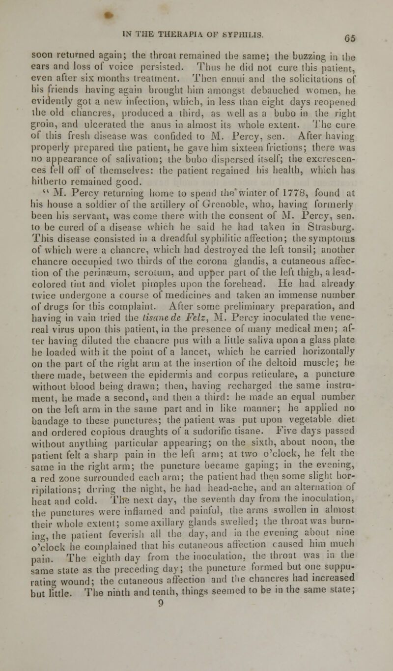 G5 soon returned again; the throat remained the same; the buzzing in the ears and loss of voice persisted. Thus he did not cure this patient, even after six months treatment. Then ennui and the solicitations of his friends having again hrought him amongst debauched women, he evidently got a new infection, which, in less than eight days reopened the old chancres, produced a third, as well as a bubo in the right groin, and ulcerated the anus in almost its whole extent. The cure ol this fresh disease was confided to M. Percy, sen. After having properly prepared the patient, he gave him sixteen frictions; there was no appearance of salivation; the bubo dispersed itself; the excrescen- ces fell off of themselves: the patient regained his health, which has hitherto remained good.  M. Percy returning home to spend the' winter of 1778, found at his house a soldier of the artillery of Grenoble, who, having formerly been his servant, was come there with the consent of M. Percy, sen. to be cured of a disease which he said he had taken in Strasburg. This disease consisted in a dreadful syphilitic affection; the symptoms of which were a chancre, which had destroyed the left tonsil; another chancre occupied two thirds of the corona glandis, a cutaneous affec- tion of the perinacum, scroium, and upper part of the left thigh, a lead- colored tint and violet pimples upon the forehead. He had already twice undergone a course of medicines and taken an immense number of drugs for this complaint. After some preliminary preparation, and having in vain tried the tisane de Felz, M. Percy inoculated the vene- real virus upon this patient, in the presence of many tnedical men; af- ter having diluted the chancre pus with a little saliva upon a glass plate he loaded with it the point of a lancet, which he carried horizontally on the part of the light arm at the insertion of the deltoid muscle; he there made, between the epidermis and corpus reticulare, a puncture without blood being drawn; then, having recharged the same instru- ment, he made a second, and then a third: he made an equal number on the left arm in the same part and in like manner; he applied no bandage to these punctures; the patient was put upon vegetable diet and ordered copious draughts of a sudorific tisane. Five days passed without anything particular appearing; on the sixth, about noon, the patient felt a sharp pain in the left arm; at two o'clock, he felt the same in the right arm; the puncture became gaping; in the evening, a red zone surrounded each arm; the patient had then some slight hor- ripilations; riVring the night, he had head-ache, and an alternation of heat and cold. The next day, the seventh day from the inoculation, the punctures were inflamed and painful, the arms swollen in almost their whole extent; some axillary glands swelled; the throat was burn- ing, the patient feverish all the day, and in the evening about nine o'clock he complained that his cutaneous affection caused him much pain. The eighth day from the inoculation, the throat was in the same state as the preceding day; the puncture formed but one suppu- rating wound; the cutaneous affection and the chancres had increased but little. The ninth and tenth, things seemed to be in the same state;