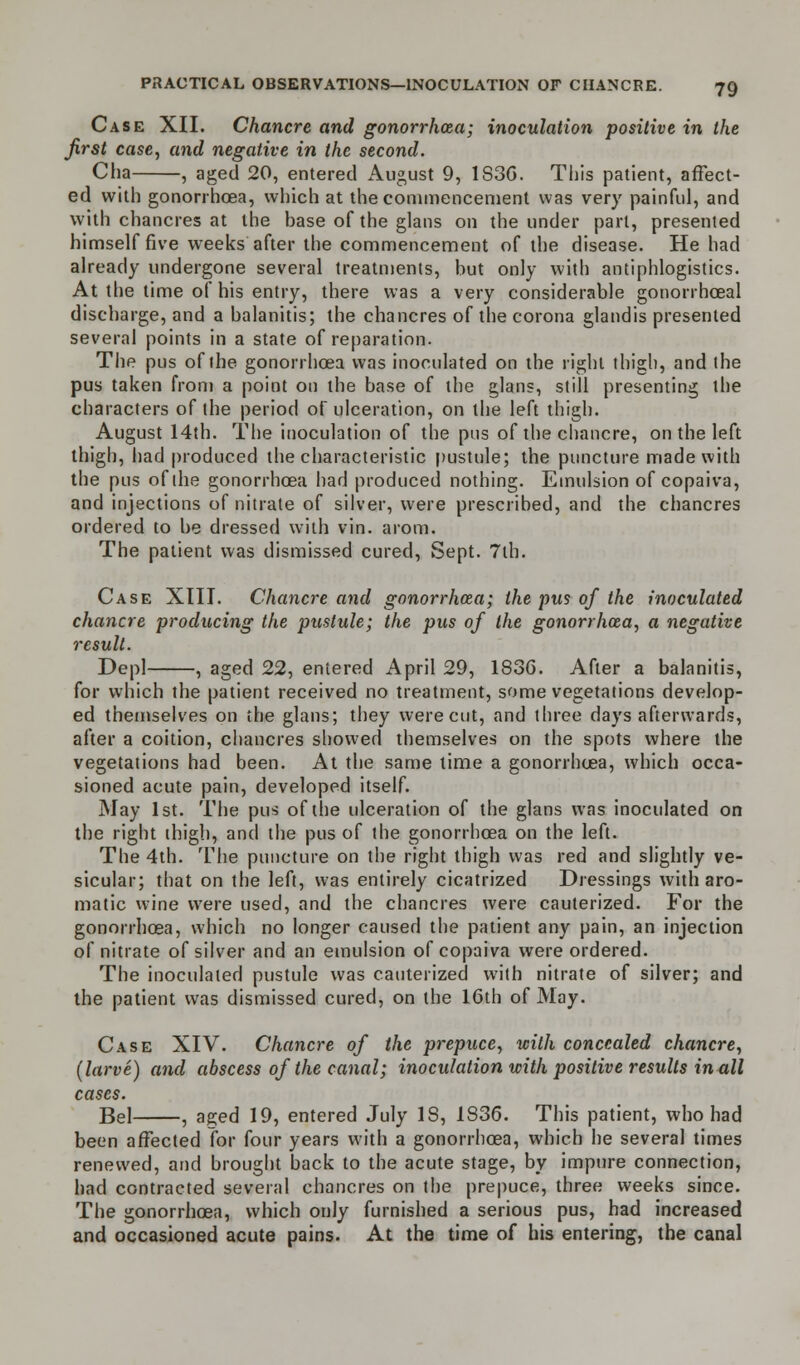 Case XII. Chancre and gonorrhoea; inoculation positive in the first case, and negative in the second. Cha , aged 20, entered August 9, 1S3G. This patient, affect- ed with gonorrhoea, which at the commencement was very painful, and with chancres at the base of the glans on the under part, presented himself five weeks after the commencement of the disease. He had already undergone several treatments, but only with antiphlogistics. At the time of his entry, there was a very considerable gonorrhoea! discharge, and a balanitis; the chancres of the corona glandis presented several points in a state of reparation. The pus of the gonorrhoea was inoculated on the right thigh, and the pus taken from a point on the base of the glans, still presenting the characters of the period of ulceration, on the left thigh. August 14th. The inoculation of the pus of the chancre, on the left thigh, had produced the characteristic pustule; the puncture made with the pus of the gonorrhoea had produced nothing. Emulsion of copaiva, and injections of nitrate of silver, were prescribed, and the chancres ordered to be dressed with vin. arom. The patient was dismissed cured, Sept. 7th. Case XIII. Chancre and gonorrhoea; the pus of the inoculated chancre producing the pustule; the pus of the gonorrhoea, a negative result. Depl , aged 22, entered April 29, 1836. After a balanitis, for which the patient received no treatment, some vegetations develop- ed themselves on the glans; they were cut, and three days afterwards, after a coition, chancres showed themselves on the spots where the vegetations had been. At the same time a gonorrhoea, which occa- sioned acute pain, developed itself. May 1st. The pus of the ulceration of the glans was inoculated on the right thigh, and the pus of the gonorrhoea on the left. The 4th. The puncture on the right thigh was red and slightly ve- sicular; that on the left, was entirely cicatrized Dressings with aro- matic wine were used, and the chancres were cauterized. For the gonorrhoea, which no longer caused the patient any pain, an injection of nitrate of silver and an emulsion of copaiva were ordered. The inoculated pustule was cauterized with nitrate of silver; and the patient was dismissed cured, on the 16th of May. Case XIV. Chancre of the prepuce, with concealed chancre, (larve) and abscess of the canal; inoculation with positive results in all cases. Bel , aged 19, entered July 18, 1836. This patient, who had been affected for four years with a gonorrhoea, which he several times renewed, and brought back to the acute stage, by impure connection, had contracted several chancres on the prepuce, three weeks since. The gonorrhoea, which only furnished a serious pus, had increased and occasioned acute pains. At the time of his entering, the canal