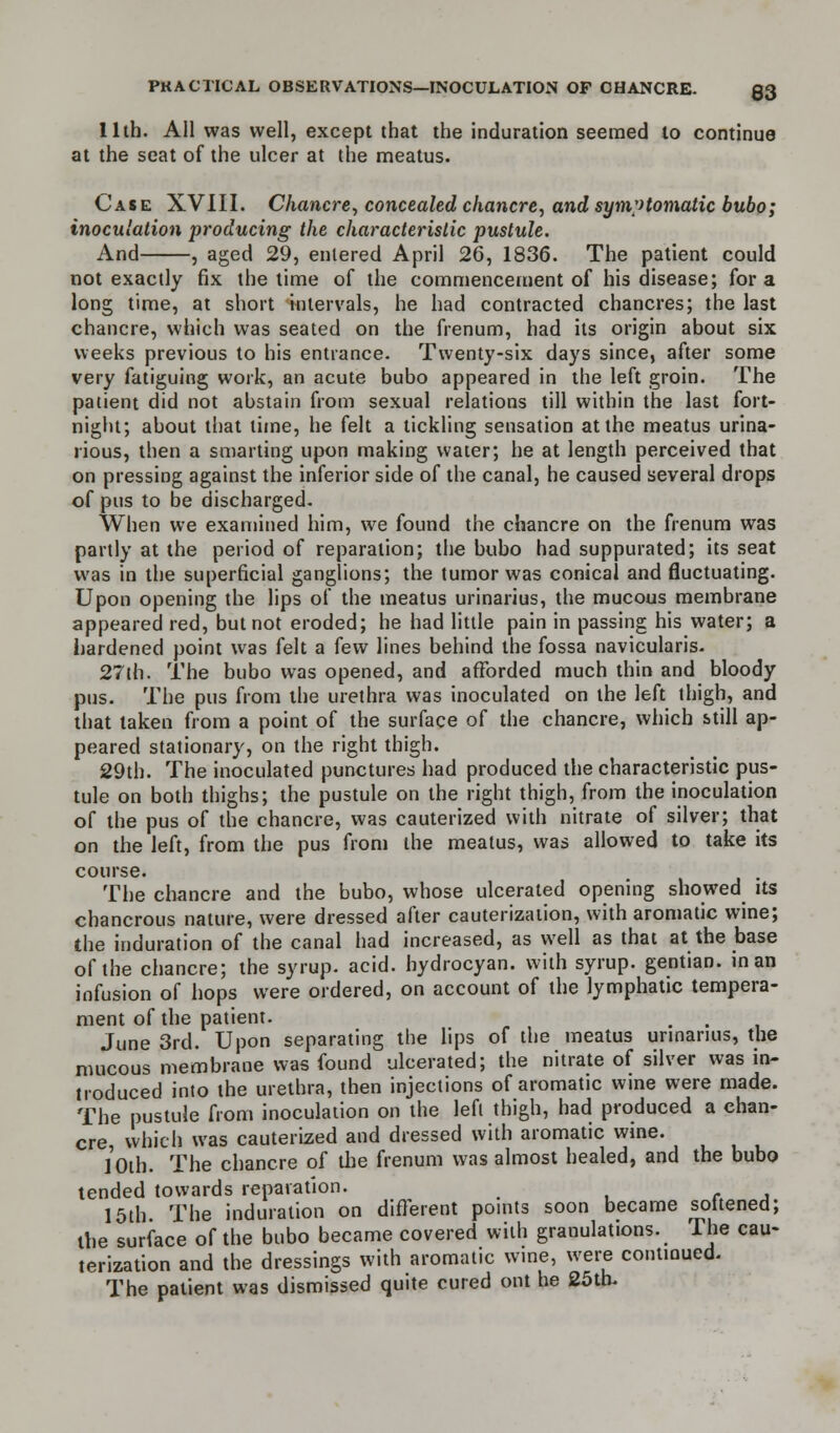11th. All was well, except that the induration seemed to continue at the seat of the ulcer at the meatus. Case XVIII. Chancre, concealed chancre, and symptomatic bubo; inoculation producing the characteristic pustule. And , aged 29, entered April 26, 1836. The patient could not exactly fix the time of the commencement of his disease; for a long time, at short intervals, he had contracted chancres; the last chancre, which was seated on the frenum, had its origin about six weeks previous to his entrance. Twenty-six days since, after some very fatiguing work, an acute bubo appeared in the left groin. The patient did not abstain from sexual relations till within the last fort- night; about that time, he felt a tickling sensation at the meatus urina- rious, then a smarting upon making water; he at length perceived that on pressing against the inferior side of the canal, he caused several drops of pus to be discharged. When we examined him, we found the chancre on the frenum was partly at the period of reparation; the bubo had suppurated; its seat was in the superficial ganglions; the tumor was conical and fluctuating. Upon opening the lips of the meatus urinarius, the mucous membrane appeared red, but not eroded; he had little pain in passing his water; a hardened point was felt a few lines behind the fossa navicularis. 27th. The bubo was opened, and afforded much thin and bloody pus. The pus from the urethra was inoculated on the left thigh, and that taken from a point of the surface of the chancre, which still ap- peared stationary, on the right thigh. 29th. The inoculated punctures had produced the characteristic pus- tule on both thighs; the pustule on the right thigh, from the inoculation of the pus of the chancre, was cauterized with nitrate of silver; that on the left, from the pus from the meatus, was allowed to take its course. . The chancre and the bubo, whose ulcerated opening showed its chancrous nature, were dressed after cauterization, with aromatic wine; the induration of the canal had increased, as well as that at the base of the chancre; the syrup, acid, hydrocyan. with syrup, gentian, in an infusion of hops were ordered, on account of the lymphatic tempera- ment of the patient. June 3rd. Upon separating the lips of the meatus urinarius, the mucous membrane was found ulcerated; the nitrate of silver was in- troduced into the urethra, then injections of aromatic wine were made. The pustule from inoculation on the left thigh, had produced a chan- cre, which was cauterized and dressed with aromatic wine. /oih. The chancre of the frenum was almost healed, and the bubo tended towards reparation. , 15th The induration on different points soon became soitened; the surface of the bubo became covered with granulations. The cau- terization and the dressings with aromatic wine, were continued. The patient was dismissed quite cured out he 25th.