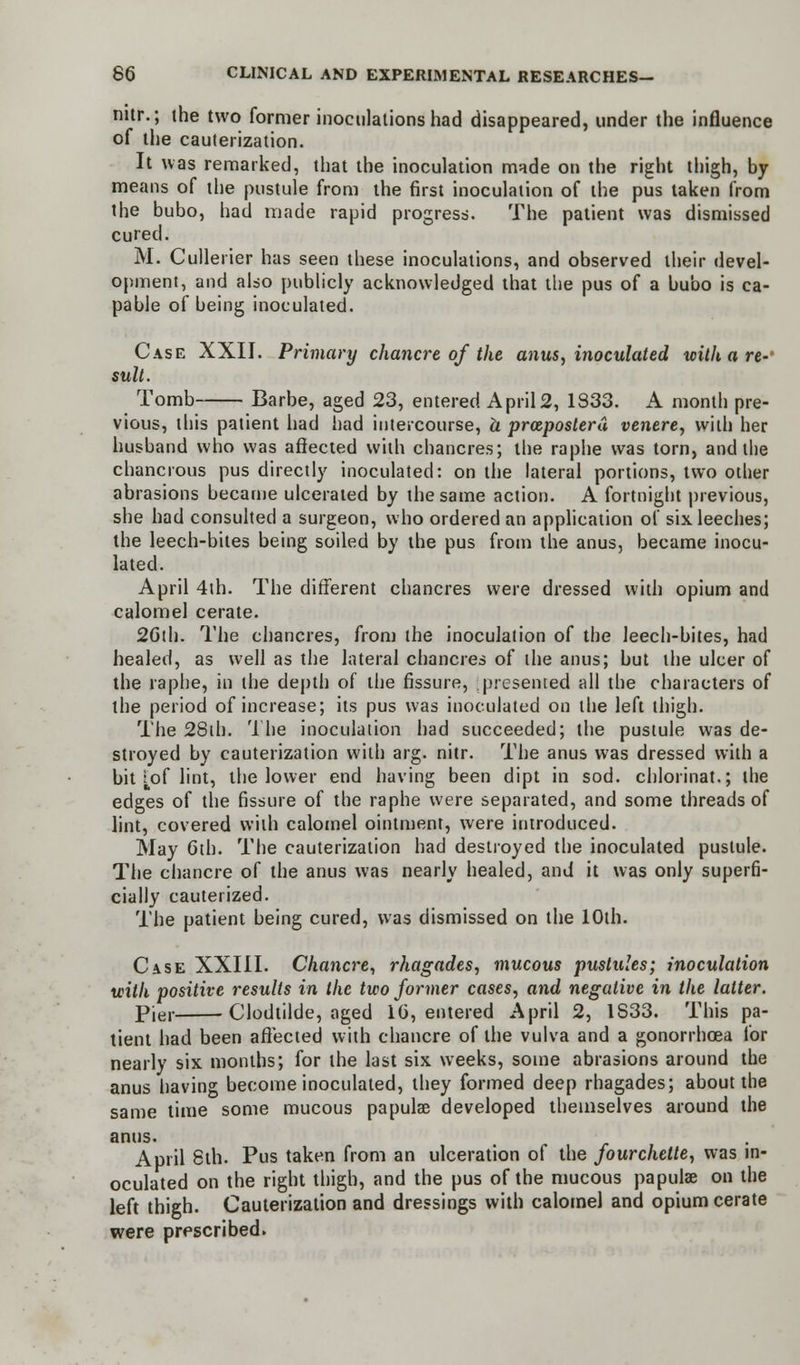 nitr.; the two former inoculations had disappeared, under the influence of the cauterization. It was remarked, that the inoculation made on the right thigh, by means of the pustule from the first inoculation of the pus taken from the bubo, had made rapid progress. The patient was dismissed cured. M. Cullerier has seen these inoculations, and observed their devel- opment, and also publicly acknowledged that the pus of a bubo is ca- pable of being inoculated. Case XXII. Primary chancre of the anus, inoculated withare-4 suit. Tomb Barbe, aged 23, entered April2, 1833. A month pre- vious, this patient had had intercourse, h prceposterd, venere, with her husband who was affected with chancres; the raphe was torn, and the chancrous pus directly inoculated: on the lateral portions, two other abrasions became ulcerated by the same action. A fortnight previous, she had consulted a surgeon, who ordered an application of six leeches; the leech-bites being soiled by the pus from the anus, became inocu- lated. April 4th. The different chancres were dressed with opium and calomel cerate. 2Gth. The chancres, from the inoculation of the leech-bites, had healed, as well as the lateral chancres of the anus; but the ulcer of the raphe, in the depth of the fissure, presented all the characters of the period of increase; its pus was inoculated on the left thigh. The 28th. The inoculation had succeeded; the pustule was de- stroyed by cauterization with arg. nitr. The anus was dressed with a bit [of lint, the lower end having been dipt in sod. chlorinat.; the edges of the fissure of the raphe were separated, and some threads of lint, covered with calomel ointment, were introduced. May 6th. The cauterization had destroyed the inoculated pustule. The chancre of the anus was nearly healed, and it was only superfi- cially cauterized. The patient being cured, was dismissed on the 10th. Case XXIII. Chancre, rhagades, mucous pustules; inoculation with positive results in the two former cases, and negative in the latter. Pier Clodtilde, aged 16, entered April 2, 1S33. This pa- tient had been affected with chancre of the vulva and a gonorrhoea for nearly six months; for the last six weeks, some abrasions around the anus having become inoculated, they formed deep rhagades; about the same time some mucous papula? developed themselves around the anus. April 8th. Pus taken from an ulceration of the fourchelte, was in- oculated on the right thigh, and the pus of the mucous papulae on the left thigh. Cauterization and dressings with calomel and opium cerate were prescribed.