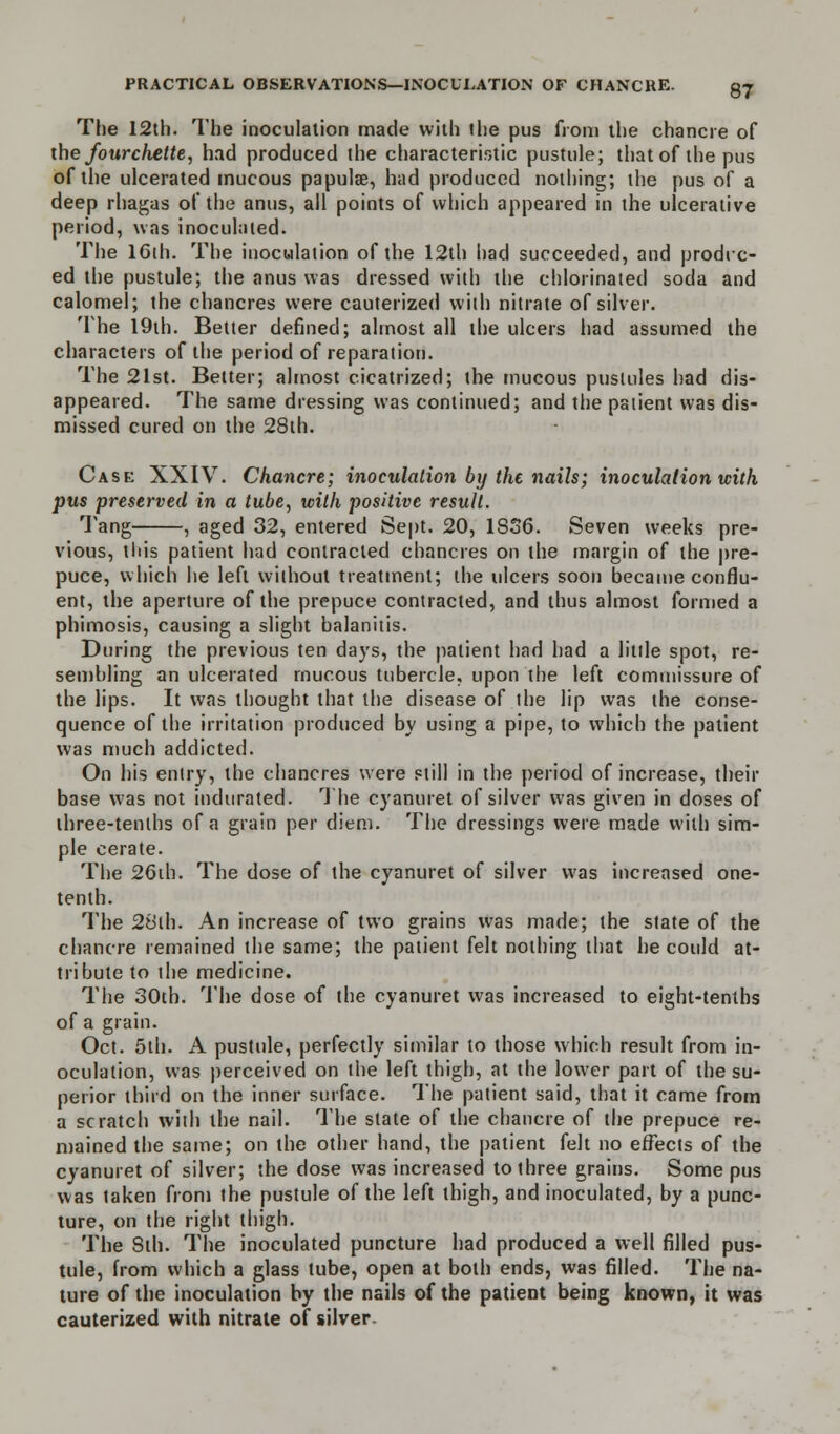 The I2th. The inoculation made with the pus from the chancre of the fourchette, had produced the characteristic pustule; that of the pus of the ulcerated mucous papulae, had produced nothing; the pus of a deep rhagas of the anus, all points of which appeared in the ulcerative period, was inoculated. The 16th. The inoculation of the 12th had succeeded, and produc- ed the pustule; the anus was dressed with the chlorinated soda and calomel; the chancres were cauterized with nitrate of silver. The 19th. Better defined; almost all the ulcers had assumed the characters of the period of reparation. The 21st. Better; almost cicatrized; the mucous pustules had dis- appeared. The same dressing was continued; and the patient was dis- missed cured on the 28th. Case XXIV. Chancre; inoculation by the nails; inoculation with pus preserved in a tube, with positive result. Tang , aged 32, entered Sept. 20, 1SS6. Seven weeks pre- vious, tttis patient had contracted chancres on the margin of the pre- puce, which he left without treatment; the ulcers soon became conflu- ent, the aperture of the prepuce contracted, and thus almost formed a phimosis, causing a slight balanitis. During the previous ten days, the patient had had a little spot, re- sembling an ulcerated mucous tubercle, upon the left commissure of the lips. It was thought that the disease of the lip was the conse- quence of the irritation produced by using a pipe, to which the patient was much addicted. On his entry, the chancres were still in the period of increase, their base was not indurated. The cyanuret of silver was given in doses of three-tenths of a grain per diem. The dressings were made with sim- ple cerate. The 26th. The dose of the cyanuret of silver was increased one- tenth. The 28ih. An increase of two grains was made; the state of the chancre remained the same; the patient felt nothing that he could at- tribute to the medicine. The 30th. The dose of the cyanuret was increased to eight-tenths of a grain. Oct. 5th. A pustule, perfectly similar to those which result from in- oculation, was perceived on the left thigh, at the lower part of the su- perior third on the inner surface. The patient said, that it came from a scratch with the nail. The slate of the chancre of the prepuce re- mained the same; on the other hand, the patient felt no effects of the cyanuret of silver; the dose was increased to three grains. Some pus was taken from the pustule of the left thigh, and inoculated, by a punc- ture, on the right thigh. The 8th. The inoculated puncture had produced a well filled pus- tule, from which a glass tube, open at both ends, was filled. The na- ture of the inoculation by the nails of the patient being known, it was cauterized with nitrate of silver-