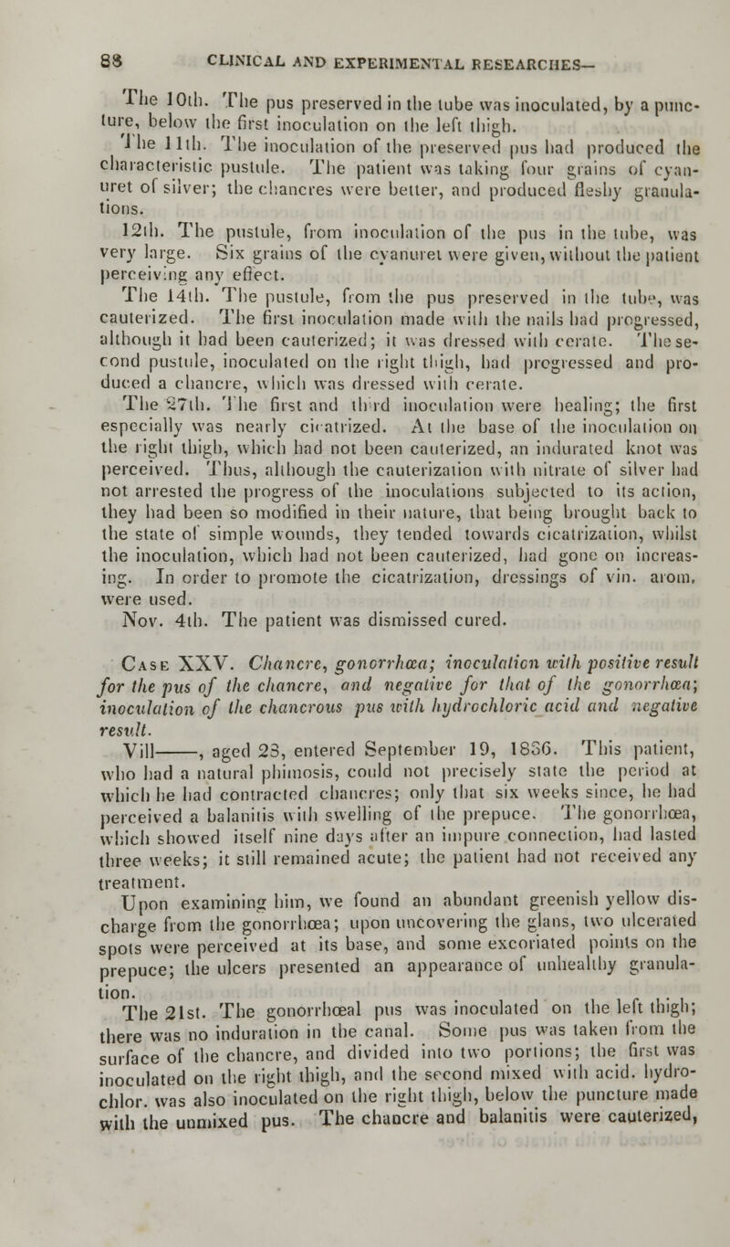 -The 10th. The pus preserved in the tube was inoculated, by a punc- ture, below the first inoculation on the left thigh. J he 11th. The inoculation of the preserved pus had produced the characteristic pustule. The patient was taking four grains of cyan- uret of silver; the chancres were better, and produced fleshy granula- tions. 12th. The pustule, from inoculation of the pus in the tube, was very large. Six grains of the cyanuret were given, without the patient perceiving any effect. The 14th. The pustule, from the pus preserved in the tube, was cauterized. The first inoculation made with the nails had progressed, although it had been cauterized; it was dressed with cerate. The se- cond pustule, inoculated on the right thigh, had progressed and pro- duced a chancre, which was dressed with cerate. The S7th. The first and tlrrd inoculation were healing; the first especially was nearly cicatrized. At the base of the inoculation on the right thigh, which had not been cauterized, an indurated knot was perceived, Thus, although the cauterization with nitrate of silver had not arrested the progress of the inoculations subjected to its action, they had been so modified in their nature, that being brought back to the state of simple wounds, they tended towards cicatrization, whilst the inoculation, which had not been cauterized, had gone on increas- ing. In order to promote the cicatrization, dressings of vin. atom, were used. Nov. 4th. The patient was dismissed cured. Case XXV. Chancre, gonorrhoea; inoculation with positive result for the pus of the chancre, and negative for that of the gonorrhoea) inoculation of the chancrous pus icilh hydrochloric acid and negative result. Vill , aged 23, entered September 19, 1856. This patient, who had a natural phimosis, could not precisely state the period at which he had contracted chancres; only that six weeks since, he had perceived a balanitis with swelling of the prepuce. The gonorrhoea, which showed itself nine days after an impure connection, had lasted three weeks; it still remained acute; the patient had not received any treatment. Upon examining him, we found an abundant greenish yellow dis- charge from the gonorrhoea; upon uncovering the glans, two ulcerated spots were perceived at its base, and some excoriated points on the prepuce; the ulcers presented an appearance of unhealthy granula- tion. The 21st. The gonorrhceal pus was inoculated on the left thigh; there was no induration in the canal. Some pus was taken from the surface of the chancre, and divided into two portions; the first was inoculated on the right thigh, and the second mixed with acid, hydro- chlor. was also inoculated on the right thigh, below the puncture made with the unmixed pus. The chancre and balanitis were cauterized,