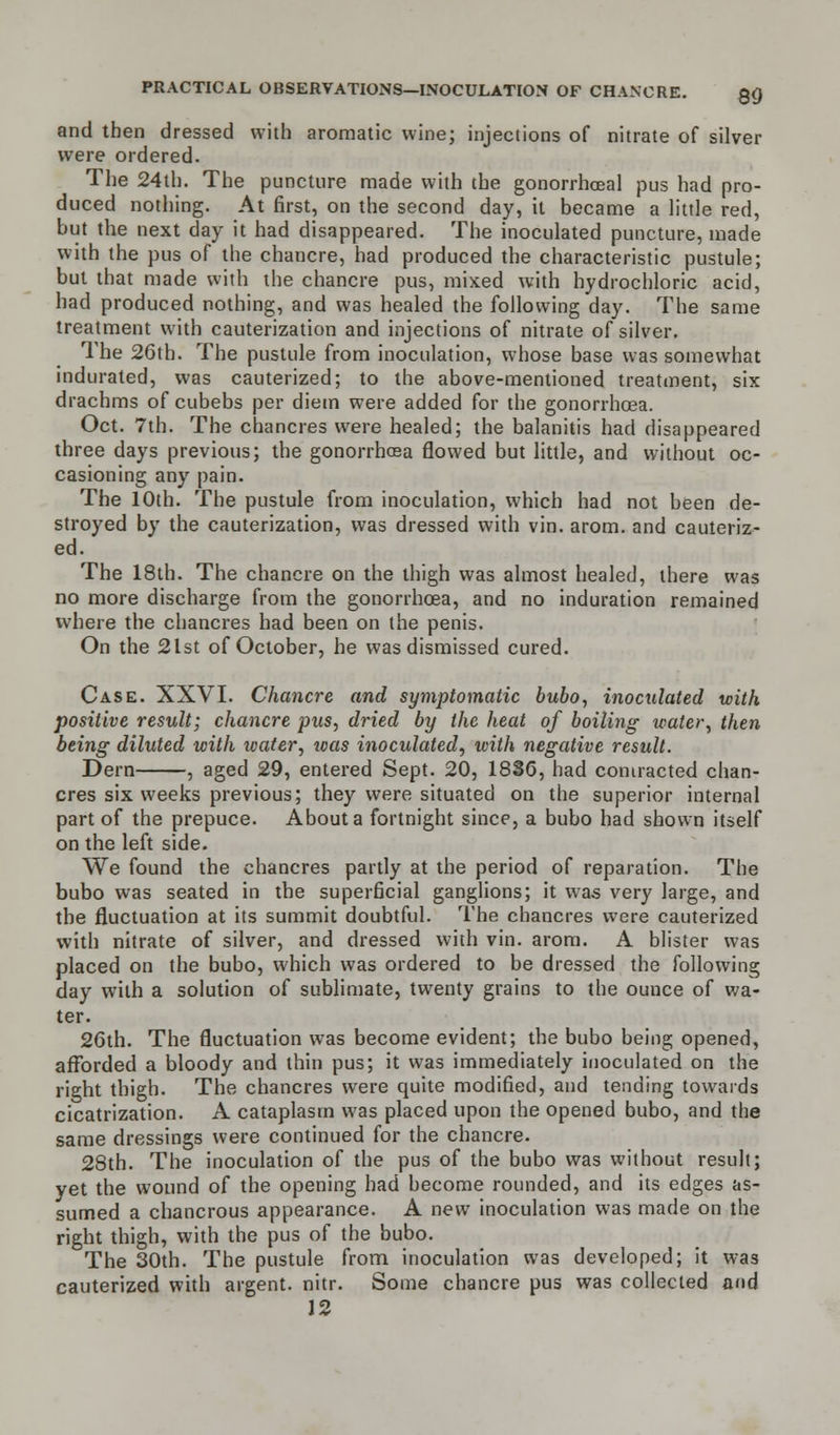 and then dressed with aromatic wine; injections of nitrate of silver were ordered. The 24th. The puncture made with the gonorrhceal pus had pro- duced nothing. At first, on the second day, it became a little red, but the next day it had disappeared. The inoculated puncture, made with the pus of the chancre, had produced the characteristic pustule; but that made with the chancre pus, mixed with hydrochloric acid, had produced nothing, and was healed the following day. The same treatment with cauterization and injections of nitrate of silver. The 26th. The pustule from inoculation, whose base was somewhat indurated, was cauterized; to the above-mentioned treatment, six drachms of cubebs per diem were added for the gonorrhoea. Oct. 7th. The chancres were healed; the balanitis had disappeared three days previous; the gonorrhcea flowed but little, and without oc- casioning any pain. The 10th. The pustule from inoculation, which had not been de- stroyed by the cauterization, was dressed with vin. arom. and cauteriz- ed. The 18th. The chancre on the thigh was almost healed, there was no more discharge from the gonorrhcea, and no induration remained where the chancres had been on the penis. On the 2lst of October, he was dismissed cured. Case. XXVI. Chancre and symptomatic bubo, inoculated with positive result; chancre pus, dried by the heat of boiling water, then being diluted with water, icas inoculated, with negative result. Dern , aged 29, entered Sept. 20, 1836, had contracted chan- cres six weeks previous; they were situated on the superior internal part of the prepuce. About a fortnight since, a bubo had shown itself on the left side. We found the chancres partly at the period of reparation. The bubo was seated in the superficial ganglions; it was very large, and the fluctuation at its summit doubtful. The chancres were cauterized with nitrate of silver, and dressed with vin. arom. A blister was placed on the bubo, which was ordered to be dressed the following day with a solution of sublimate, twenty grains to the ounce of wa- ter. 26th. The fluctuation was become evident; the bubo being opened, afforded a bloody and thin pus; it was immediately inoculated on the right thigh. The chancres were quite modified, and tending towards cicatrization. A cataplasm was placed upon the opened bubo, and the same dressings were continued for the chancre. 28th. The inoculation of the pus of the bubo was without result; yet the wound of the opening had become rounded, and its edges as- sumed a chancrous appearance. A new inoculation was made on the right thigh, with the pus of the bubo. The 30th. The pustule from inoculation was developed; it was cauterized with argent, nitr. Some chancre pus was collected and 12