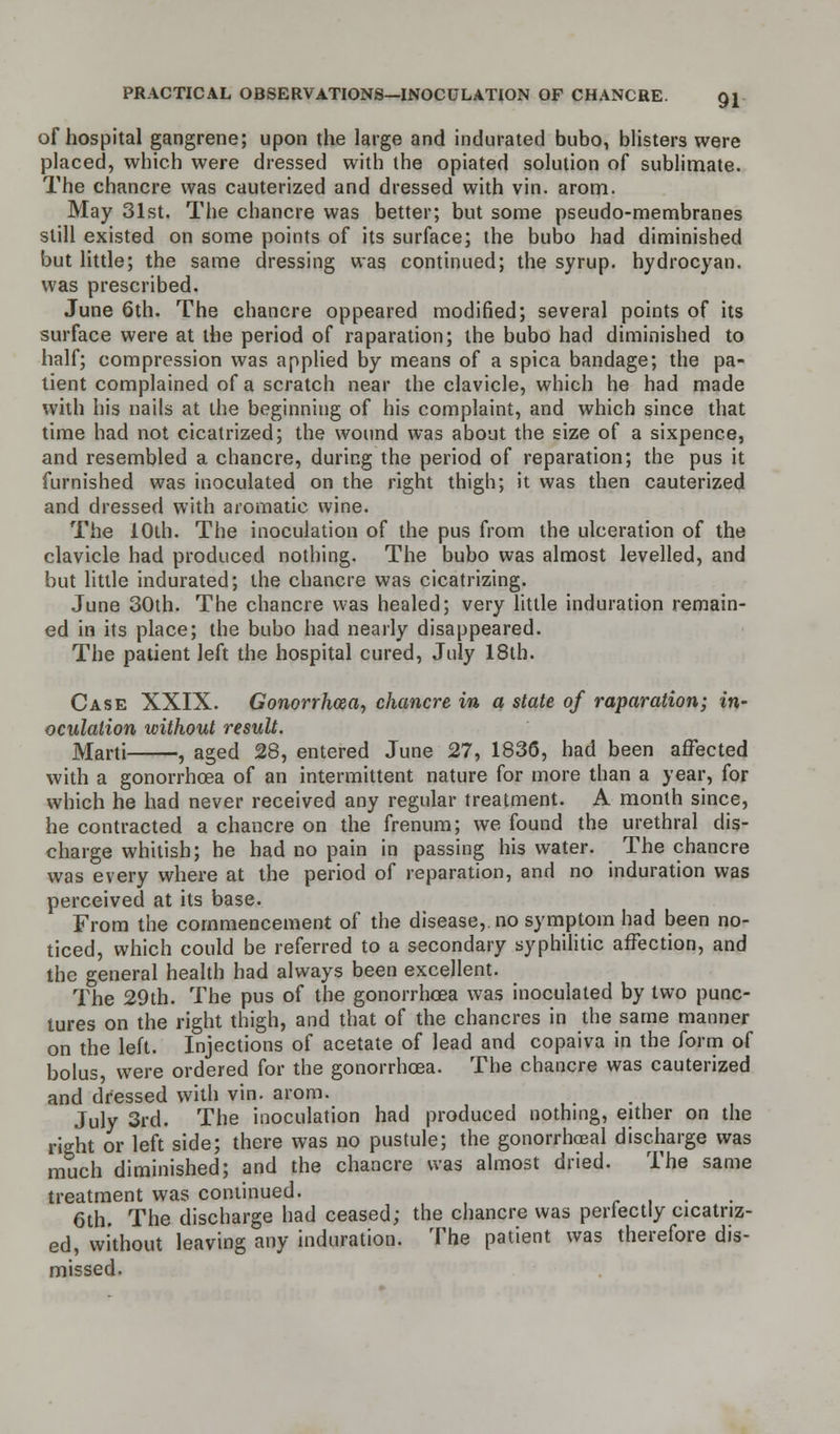 of hospital gangrene; upon the large and indurated bubo, blisters were placed, which were dressed with the opiated solution of sublimate. The chancre was cauterized and dressed with vin. arom. May 31st. The chancre was better; but some pseudo-membranes still existed on some points of its surface; the bubo had diminished but little; the same dressing was continued; the syrup, hydrocyan. was prescribed. June 6th. The chancre oppeared modified; several points of its surface were at the period of raparation; the bubo had diminished to half; compression was applied by means of a spica bandage; the pa- tient complained of a scratch near the clavicle, which he had made with his nails at the beginning of his complaint, and which since that time had not cicatrized; the wound was about the size of a sixpence, and resembled a chancre, during the period of reparation; the pus it furnished was inoculated on the right thigh; it was then cauterized and dressed with aromatic wine. The 10th. The inoculation of the pus from the ulceration of the clavicle had produced nothing. The bubo was almost levelled, and but little indurated; the chancre was cicatrizing. June 30th. The chancre was healed; very little induration remain- ed in its place; the bubo had nearly disappeared. The patient left the hospital cured, July 18th. Case XXIX. Gonorrhoea, chancre in a state of raparation; in- oculation without result. Marti , aged 28, entered June 27, 1836, had been affected with a gonorrhoea of an intermittent nature for more than a year, for which he had never received any regular treatment. A month since, he contracted a chancre on the frenum; we found the urethral dis- charge whitish; he had no pain in passing his water. The chancre was every where at the period of reparation, and no induration was perceived at its base. From the commencement of the disease,, no symptom had been no- ticed, which could be referred to a secondary syphilitic affection, and the general health had always been excellent. The 29th. The pus of the gonorrhoea was inoculated by two punc- tures on the right thigh, and that of the chancres in the same manner on the left. Injections of acetate of lead and copaiva in the form of bolus, were ordered for the gonorrhoea. The chancre was cauterized and dressed with vin. arom. July 3rd. The inoculation had produced nothing, either on the right or left side; there was no pustule; the gonorrheal discharge was much diminished; and the chancre was almost dried. The same treatment was continued. .... 6th. The discharge had ceased; the chancre was perlectly cicatriz- ed, without leaving any induration. The patient was therefore dis- missed.