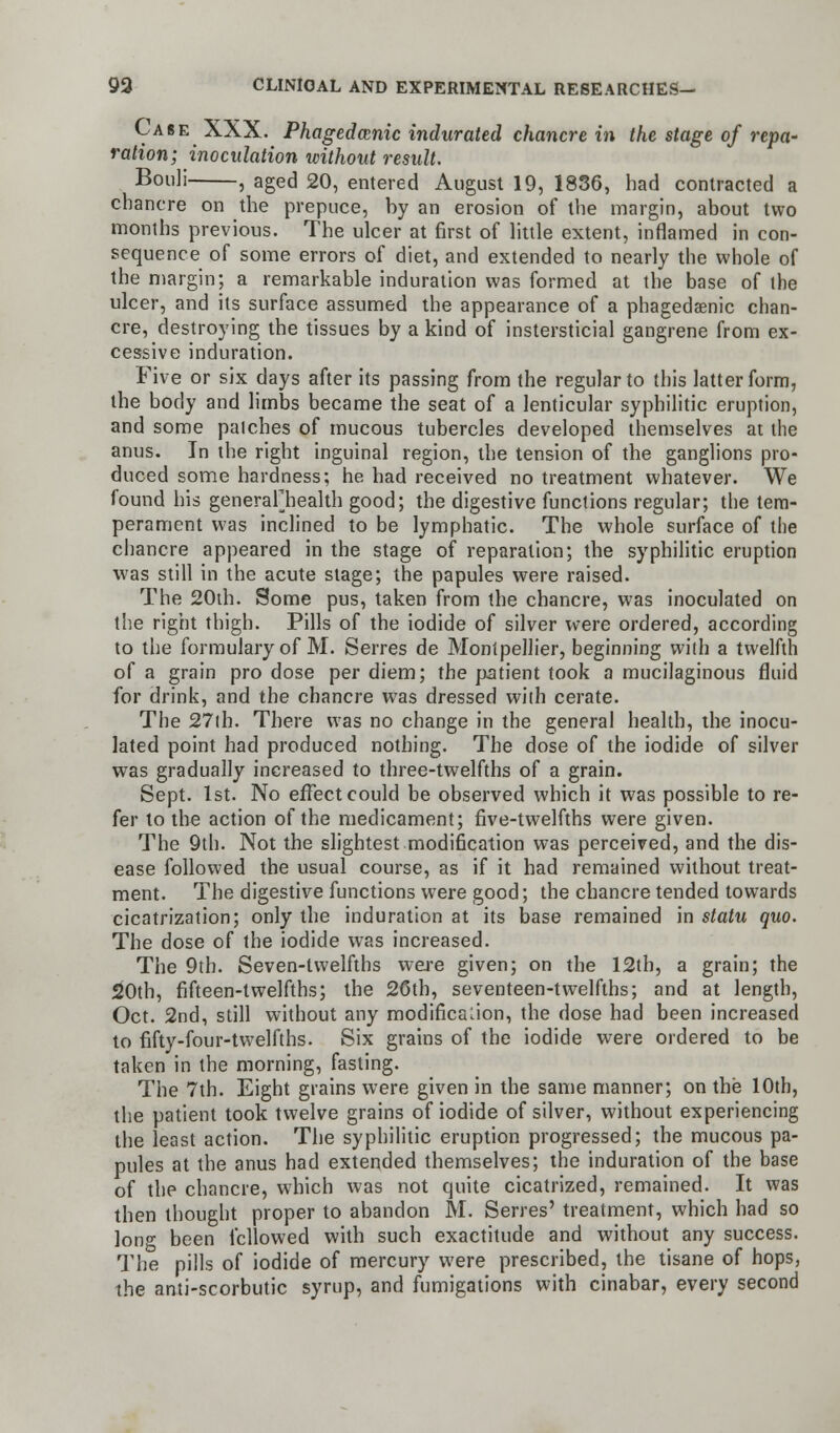 Case XXX. Phagedenic indurated chancre in the stage of repa- ration; inoculation without result. Bouli , aged 20, entered August 19, 1836, had contracted a chancre on the prepuce, hy an erosion of the margin, about two months previous. The ulcer at first of little extent, inflamed in con- sequence of some errors of diet, and extended to nearly the whole of the margin; a remarkable induration was formed at the base of the ulcer, and its surface assumed the appearance of a phagedenic chan- cre, destroying the tissues by a kind of instersticial gangrene from ex- cessive induration. Five or six days after its passing from the regular to this latter form, the body and limbs became the seat of a lenticular syphilitic eruption, and some patches of mucous tubercles developed themselves at the anus. In the right inguinal region, the tension of the ganglions pro- duced some hardness; he had received no treatment whatever. We found his generafhealth good; the digestive functions regular; the tem- perament was inclined to be lymphatic. The whole surface of the chancre appeared in the stage of reparation; the syphilitic eruption was still in the acute stage; the papules were raised. The 20th. Some pus, taken from the chancre, was inoculated on the right thigh. Pills of the iodide of silver were ordered, according to the formulary of M. Serres de Monipellier, beginning with a twelfth of a grain pro dose per diem; the patient took a mucilaginous fluid for drink, and the chancre was dressed with cerate. The 27th. There was no change in the general health, the inocu- lated point had produced nothing. The dose of the iodide of silver was gradually increased to three-twelfths of a grain. Sept. 1st. No effect could be observed which it was possible to re- fer to the action of the medicament; five-twelfths were given. The 9th. Not the slightest modification was perceived, and the dis- ease followed the usual course, as if it had remained without treat- ment. The digestive functions were good; the chancre tended towards cicatrization; only the induration at its base remained in statu quo. The dose of the iodide was increased. The 9th. Seven-twelfths were given; on the 12th, a grain; the 20th, fifteen-twelfths; the 26th, seventeen-twelfths; and at length, Oct. 2nd, still without any modification, the dose had been increased to fifty-four-twelfths. Six grains of the iodide were ordered to be taken in the morning, fasting. The 7th. Eight grains were given in the same manner; on the 10th, the patient took twelve grains of iodide of silver, without experiencing the least action. The syphilitic eruption progressed; the mucous pa- pules at the anus had extended themselves; the induration of the base of the chancre, which was not quite cicatrized, remained. It was then thought proper to abandon M. Serres' treatment, which had so lon°- been followed with such exactitude and without any success. The pills of iodide of mercury were prescribed, the tisane of hops, the anti-scorbutic syrup, and fumigations with cinabar, every second