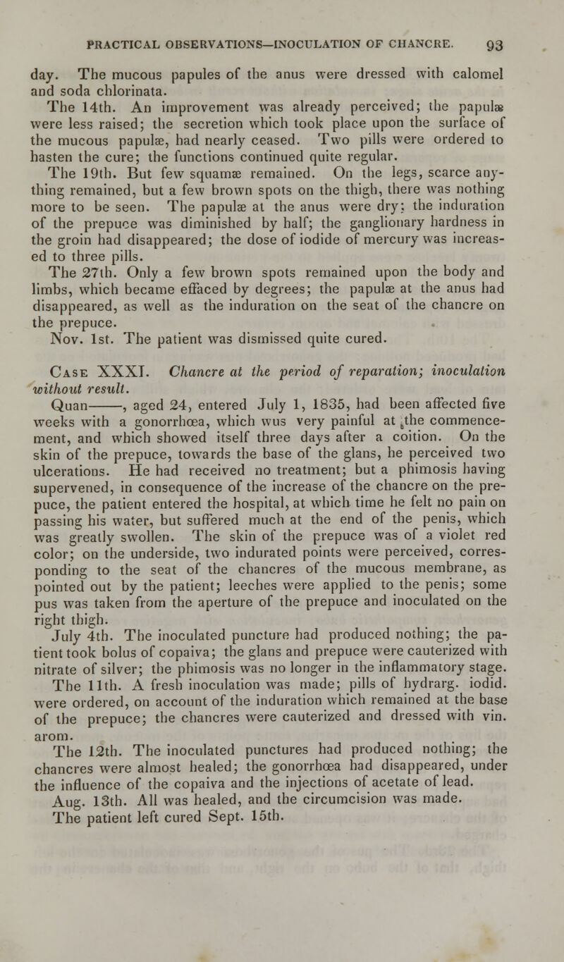 day. The mucous papules of the anus were dressed with calomel and soda chlorinata. The 14th. An improvement was already perceived; the papulae were less raised; the secretion which took place upon the surface of the mucous papulae, had nearly ceased. Two pills were ordered to hasten the cure; the functions continued quite regular. The 19th. But few squamae remained. On the legs, scarce any- thing remained, but a few brown spots on the thigh, there was nothing more to be seen. The papulae at the anus were dry: the induration of the prepuce was diminished by half; the ganglionary hardness in the groin had disappeared; the dose of iodide of mercury was increas- ed to three pills. The 27th. Only a few brown spots remained upon the body and limbs, which became effaced by degrees; the papulae at the anus had disappeared, as well as the induration on the seat of the chancre on the prepuce. Nov. 1st. The patient was dismissed quite cured. Case XXXI. Chancre at the period of reparation; inoculation without result. Quan , aged 24, entered July 1, 1835, had been affected five weeks with a gonorrhoea, which wus very painful at bthe commence- ment, and which showed itself three days after a coition. On the skin of the prepuce, towards the base of the glans, he perceived two ulcerations. He had received no treatment; but a phimosis having supervened, in consequence of the increase of the chancre on the pre- puce, the patient entered the hospital, at which time he felt no pain on passing his water, but suffered much at the end of the penis, which was greatly swollen. The skin of the prepuce was of a violet red color; on the underside, two indurated points were perceived, corres- ponding to the seat of the chancres of the mucous membrane, as pointed out by the patient; leeches were applied to the penis; some pus was taken from the aperture of the prepuce and inoculated on the right thigh. July 4th. The inoculated puncture had produced nothing; the pa- tient took bolus of copaiva; the glans and prepuce were cauterized with nitrate of silver; the phimosis was no longer in the inflammatory stage. The 11th. A fresh inoculation was made; pills of hydrarg. iodid. were ordered, on account of the induration which remained at the base of the prepuce; the chancres were cauterized and dressed with vin. arom. The 12th. The inoculated punctures had produced nothing; the chancres were almost healed; the gonorrhoea had disappeared, under the influence of the copaiva and the injections of acetate of lead. Aug. 13th. All was healed, and the circumcision was made. The patient left cured Sept. 15th.