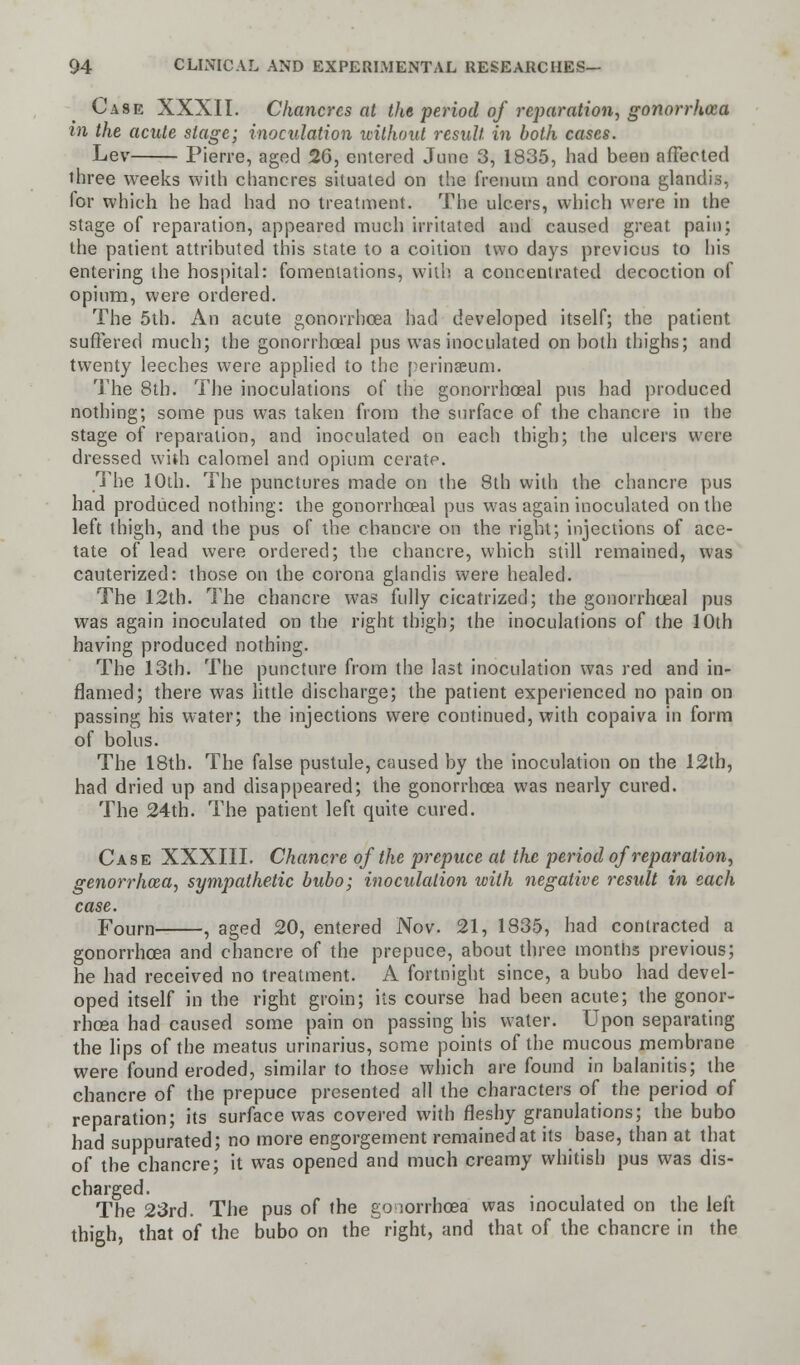 Case XXXII. Chancres at the period of reparation, gonorrhoea in the acute stage; inoculation without result in both cases. Lev Pierre, aged 2G, entered June 3, 1835, had been affected three weeks with chancres situated on the frcnum and corona glandis, for which he had had no treatment. 'J1 he ulcers, which were in the stage of reparation, appeared much irritated and caused great pain; the patient attributed this state to a coition two days previous to his entering the hospital: fomentations, with a concentrated decoction of opium, were ordered. The 5th. An acute gonorrhoea had developed itself; the patient suffered much; the gonorrhoea! pus was inoculated on both thighs; and twenty leeches were applied to the perinseum. The 8th. The inoculations of the gonorrhoea! pus had produced nothing; some pus was taken from the surface of the chancre in the stage of reparation, and inoculated on each thigh; the ulcers were dressed with calomel and opium cerate. The 10th. The punctures made on the 8th with the chancre pus had produced nothing: the gonorrhoea! pus was again inoculated on the left thigh, and the pus of the chancre on the right; injections of ace- tate of lead were ordered; the chancre, which still remained, was cauterized: those on the corona glandis were healed. The 12th. The chancre was fully cicatrized; the gonorrhoea! pus was again inoculated on the right thigh; the inoculations of the 10th having produced nothing. The 13th. The puncture from the last inoculation was red and in- flamed; there was little discharge; the patient experienced no pain on passing his water; the injections were continued, with copaiva in form of bolus. The 18th. The false pustule, caused by the inoculation on the 12th, had dried up and disappeared; the gonorrhoea was nearly cured. The 24th. The patient left quite cured. Case XXXIII. Chancre of the prepuce at the period of reparation, genorrhaa, sympathetic bubo; inoculation with negative result in each case. Fourn , aged 20, entered Nov. 21, 1835, had contracted a gonorrhoea and chancre of the prepuce, about three months previous; he had received no treatment. A fortnight since, a bubo had devel- oped itself in the right groin; its course had been acute; the gonor- rhoea had caused some pain on passing his water. Upon separating the lips of the meatus urinarius, some points of the mucous membrane were found eroded, similar to those which are found in balanitis; the chancre of the prepuce presented all the characters of the period of reparation; its surface was covered with fleshy granulations; the bubo had suppurated; no more engorgement remained at its base, than at that of the chancre; it was opened and much creamy whitish pus was dis- charged. The 23rd. The pus of the gonorrhoea was inoculated on the left thigh, that of the bubo on the right, and that of the chancre in the