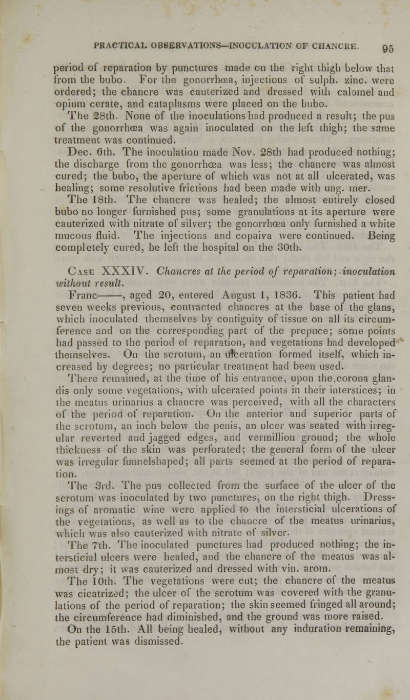 period of reparation by punctures made on the right thigh below that from the bubo. For the gonorrhoea, injections of sulph. zinc, were ordered; the chancre was cauterized and dressed with calomel and opium cerate, and cataplasms were placed on the bubo. The 28th. None of the inoculations had produced a result; the pus of the gonorrhoea was again inoculated on the left thigh; the same treatment was continued. Dec. 6th. The inoculation made Nov. 28th had produced nothing; the discharge from the gonorrhoea was less; the chancre was almost cured; the bubo, the aperture of which was not at all ulcerated, was healing; some resolutive frictions had been made with ung. mer. The 18th. The chancre was healed; the almost entirely closed bubo no longer furnished pus; some granulations at its aperture were cauterized with nitrate of silver; the gonorrhoea only furnished a white mucous fluid. The injections and copaiva were continued. Being completely cured, he left the hospital on the 30th. Case XXXIV. Chancres at the period of reparation; inoculation without result. Franc , aged 20, entered August 1, 1836. This patient had seven weeks previous, contracted chancres at the base of the glans, which inoculated themselves by contiguity of tissue on all its circum- ference and on the corresponding part of the prepuce; some points had passed to the period of reparation, and vegetations had developed themselves. On the scrotum, an ulceration formed itself, which in- creased by degrees; no particular treatment had been used. There remained, at the time of his entrance, upon the,corona glan- dis only some vegetations, with ulcerated points in their interstices; in the meatus urinarius a chancre was perceived, with all the characters of the period of reparation. On the anterior and superior parts of the scrotum, an inch below the penis, an ulcer was seated with irreg- ular reverted and jagged edges, and Vermillion ground; the whole thickness of the skin was perforated; the general form of the ulcer was irregular funnelshaped; all parts seemed at the period of repara- tion. The 3rd. The pus collected from the surface of the ulcer of the scrotum was inoculated by two punctures, on the right thigh. Dress- ings of aromatic wine were applied to the intersticial ulcerations of the vegetations, as well as to the chancre of the meatus urinarius, which was also cauterized with nitrate of silver. The 7th. The inoculated punctures had produced nothing; the in- tersticial ulcers were healed, and the chancre of the meatus was al- most dry; it was cauterized and dressed with vin. arom. The 10th. The vegetations were cut; the chancre of the meatus was cicatrized; the ulcer of the scrotum was covered with the granu- lations of the period of reparation; the skin seemed fringed all around; the circumference had diminished, and the ground was more raised. On the 15th. All being healed, without any induration remaining, the patient was dismissed.