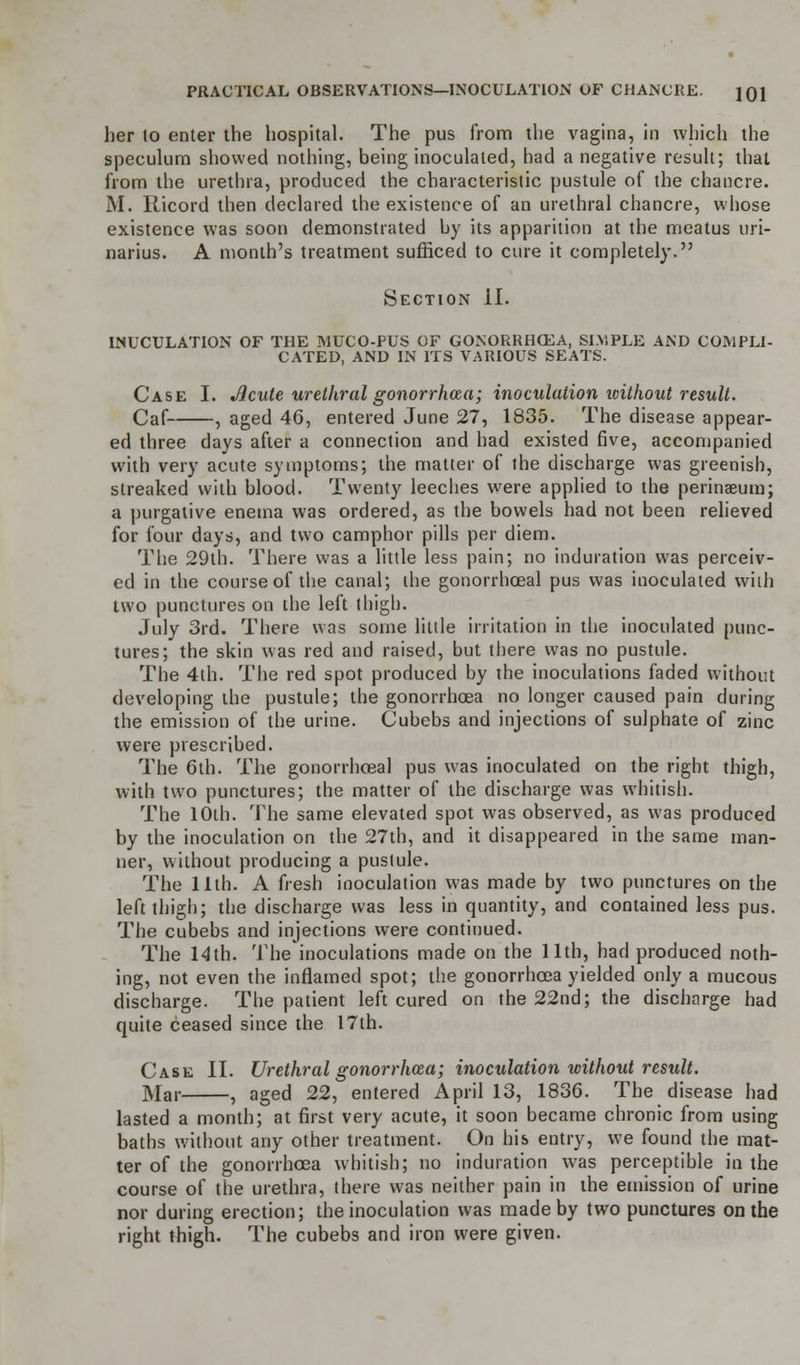 her lo enter the hospital. The pus from the vagina, in which the speculum showed nothing, being inoculated, had a negative result; that from the urethra, produced the characteristic pustule of the chancre. M. llicord then declared the existence of an urethral chancre, whose existence was soon demonstrated by its apparition at the meatus uri- narius. A month's treatment sufficed to cure it completely. Section II. INUCULATION OF THE MTJCO-PUS OF GONORRHOEA, SIMPLE AND COMPLI- CATED, AND IN ITS VARIOUS SEATS. Case I. Jlcute urethral gonorrhoea; inoculation icithout result. Caf , aged 46, entered June 27, 1835. The disease appear- ed three days after a connection and had existed five, accompanied with very acute symptoms; the matter of the discharge was greenish, streaked with blood. Twenty leeches were applied to the perinaeum; a purgative enema was ordered, as the bowels had not been relieved for four days, and two camphor pills per diem. The 29th. There was a little less pain; no induration was perceiv- ed in the course of the canal; the gonorrhoeal pus was inoculated with two punctures on the left thigh. July 3rd. There was some little irritation in the inoculated punc- tures; the skin was red and raised, but there was no pustule. The 4th. The red spot produced by the inoculations faded without developing the pustule; the gonorrhoea no longer caused pain during the emission of the urine. Cubebs and injections of sulphate of zinc were prescribed. The 6th. The gonorrhoeal pus was inoculated on the right thigh, with two punctures; the matter of the discharge was whitish. The 10th. The same elevated spot was observed, as was produced by the inoculation on the 27th, and it disappeared in the same man- ner, without producing a pustule. The 11th. A fresh inoculation was made by two punctures on the left thigh; the discharge was less in quantity, and contained less pus. The cubebs and injections were continued. The 14th. The inoculations made on the 11th, had produced noth- ing, not even the inflamed spot; the gonorrhoea yielded only a mucous discharge. The patient left cured on the 22nd; the discharge had quite ceased since the 17th. Case II. Urethral gonorrhoea; inoculation without result. Mar , aged 22, entered April 13, 1836. The disease had lasted a month; at first very acute, it soon became chronic from using baths without any other treatment. On his entry, we found the mat- ter of the gonorrhoea whitish; no induration was perceptible in the course of the urethra, there was neither pain in the emission of urine nor during erection; the inoculation was made by two punctures on the right thigh. The cubebs and iron were given.
