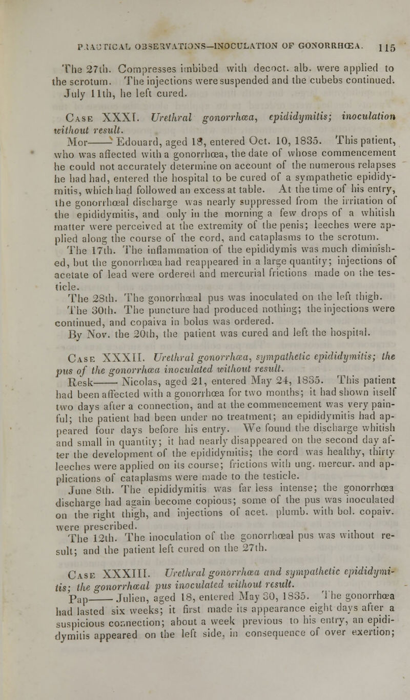 The 27th. Compresses imbibed with decoct, alb. were applied to the scrotum. The injections were suspended and the cubebs continued. July 11th, he left cured. Case XXXT. Urethral gonorrhea, epididymitis; inoculation without result. Mor x Edouard, aged 13, entered Oct. 10, 1835. This patient, who was affected with a gonorrhoea, the date of whose commencement he could not accurately determine on account of the numerous relapses he had had, entered the hospital to be cured of a sympathetic epididy- mitis, which had followed an excess at table. At the time of his entry, the gonorrhoeal discharge was nearly suppressed from the irritation of the epididymitis, and only in the morning a kw drops of a whitish matter were perceived at the extremity of the penis; leeches were ap- plied along the course of the cord, and cataplasms to the scrotum. The 17th. The inflammation of the epididymis was much diminish- ed, but the gonorrhoea had reappeared in a large quantity; injections of acetate of lead were ordered and mercurial frictions made on the tes- ticle. The 23th. The gonorrhoeal pus was inoculated on the left thigh. The 30th. The puncture had produced nothing; the injections were continued, and copaiva in bolus was ordered. By Nov. the 20th, the patient was cured and left the hospital. Case XXXII. Urethral gonorrhoea, sympathetic epididymitis; the pus of the gonorrhoea inoculated without result. Resit Nicolas, aged 21, entered May 24, 1835. This patient had been affected with a gonorrhoea for two months; it had shown itself two days after a connection, and at the commencement was very pain- ful; the patient had been under no treatment; an epididymitis had ap- peared four days before his entry. We found the discharge whitish and small in quantity; it had nearly disappeared on the second day af- ter the development of the epididymitis; the cord was healthy, thirty leeches were applied on its course; frictions with ung. mercur. and ap- plications of cataplasms were made to the testicle. June 8th. The epididymitis was far less intense; the gonorrhoea discharge had again become copious; some of the pus was inoculated on the right thigh, and injections of acet. plumb, with bol. copaiv. were prescribed. The 12th. The inoculation of the gonorrhoeal pus was without re- sult; and the patient left cured on the 27th. Case XXXIII. Urethral gonorrhoea and sympathetic epididymi- tis; the gonorrhoeal pus inoculated without result. Pap— Julien, aged 18, entered May 30, 1835. _ The gonorrhoea had lasted six weeks; it first made its appearance eight clays after a suspicious connection; about a week previous to his entry, an epidi- dymitis appeared on the left side, in consequence of over exertion;