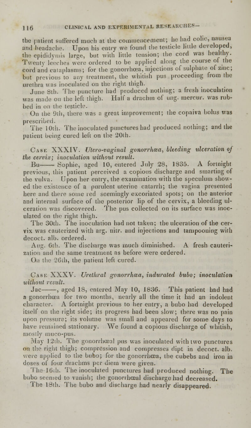 the patient suffered much at the commencement'; he had colic, nausea and headache. Upon his entry we found the testicle little developed, the epididymis large, but with little tension; the cord was healthy. Twenty leeches were ordered to be applied along the course oi the cord and cataplasms; for the gonorrhoea, injections of sulphate of zinc; but previous to any treatment, the whitish pus proceeding from the urethra was inoculated on the right thigh. June 8th. The puncture had produced nothing; a fresh inoculation was made on the left thigh. Half a drachm of ung. mercur. was rub- bed in on the testicle. On the 9th, there was a great improvement; the copaiva bolus was prescribed. The 10th. The inoculated punctures had produced nothing; and the patient being cured left on the 20lh. Case XXXIV. Utero-vaginal gonorrhoea, bleeding ulceration of the cervix; inoculation without result. Bu Sophie, aged 10, entered July 28, 1835. A fortnight previous, this patient perceived a copious discharge and smarting of the vulva. Upon her entry, the examination with the speculum show- ed the existence of a purulent uterine catarrh; the vagina presented here and there some red seemingly excoriated spots; on the anterior and internal surface of the posterior lip of the cervix, a bleeding ul- ceration was discovered. The pus collected on its surface was inoc- ulated on the right thigh. The 30th. The inoculation had not taken; the ulceration of the cer- vix was cauterized with arg. nitr. and injections and tampooning with decoct, alb. ordered. Aug. Gth. The discharge was much diminished. A fresh cauteri- zation and the same treatment as before were ordered. On the 26th, the patient left cured. Cask XXXV. Urethral gonorrhoea, indurated bubo; inoculation without result. Jac , aged 18, entered May 10, 1836. This patient had had a gonorrhoea for two months, nearly all the time it had an indolent character. A fortnight previous to her entry, a bubo had developed itself on the right side; its progress had been slow; there was no pain upon pressure; its volume was small and appeared for some days to have remained stationary. We found a copious discharge of whitish, mostly muco-pus. May 12lh. The gonorrhceal pus was inoculated with two punctures on the right thigh; compression and compresses dipt in decoct, alb. were applied to the bubo; for the gonorrhoea, the cubebs and iron in doses of four drachms per diem were given. Thelbih. The inoculated punctures had produced nothing. The bubo seemed to vanish; the gonorrhceal discharge had decreased. The 18th. The bubo and discharge had nearly disappeared.