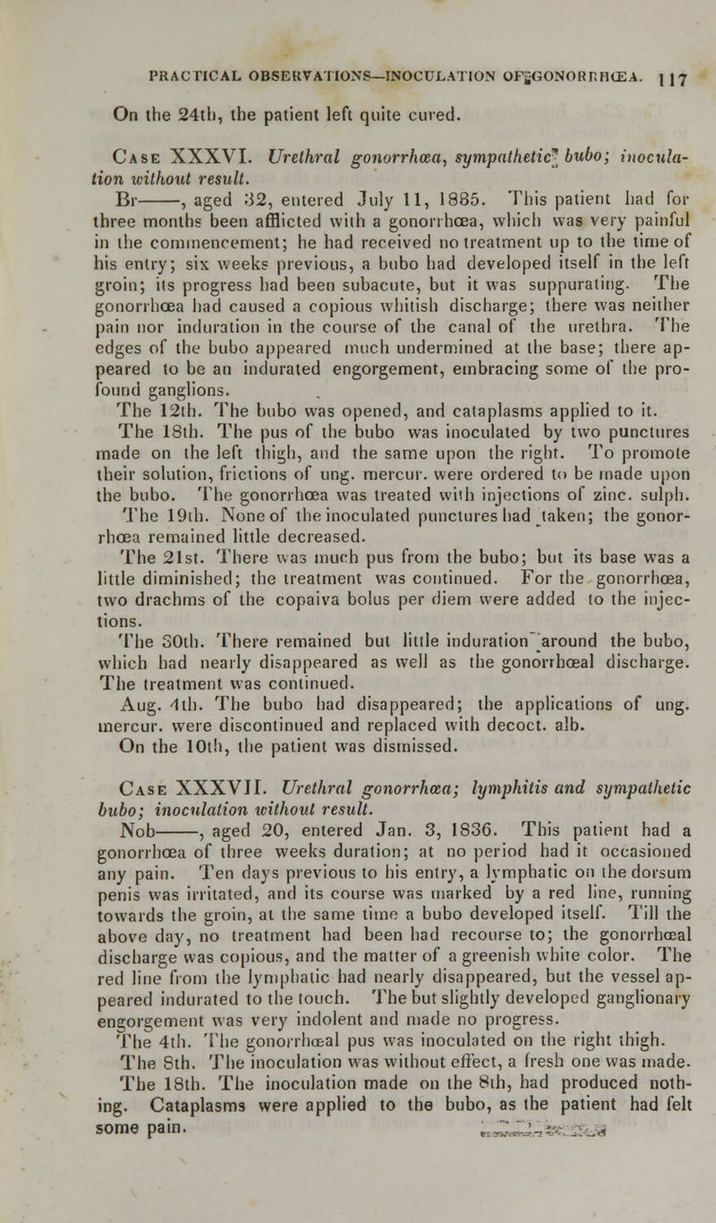 On the 24th, the patient left quite cured. Case XXXVI. Urethral gonorrhoea, sympathetic* bubo; inocula- tion without result. Br , aged .'32, entered July 11, 1885. This patient had for three months been afflicted with a gonorrhoea, which was very painful in the commencement; he had received no treatment up to the time of his entry; six weeks previous, a bubo had developed itself in the left groin; its progress had been subacute, but it was suppurating. The gonorrhoea had caused a copious whitish discharge; there was neither pain nor induration in the course of the canal of the urethra. The edges of the bubo appeared much undermined at the base; there ap- peared to be an indurated engorgement, embracing some of the pro- found ganglions. The 12th. The bubo was opened, and cataplasms applied to it. The 18th. The pus of the bubo was inoculated by two punctures made on the left thigh, and the same upon the right. To promote their solution, frictions of ung. mercur. were ordered to be made upon the bubo. The gonorrhoea was treated with injections of zinc, sulph. The 19th. None of the inoculated punctures liad taken; the gonor- rhoea remained little decreased. The 21st. There was much pus from the bubo; but its base was a little diminished; the treatment was continued. For the gonorrhoea, two drachms of the copaiva bolus per diem were added to the injec- tions. The 30th. There remained but little induration around the bubo, which had nearly disappeared as well as the gonorrhoeal discharge. The treatment, was continued. Aug. 4th. The bubo had disappeared; the applications of ung. mercur. were discontinued and replaced with decoct, alb. On the 10th, the patient was dismissed. Case XXXVJI. Urethral gonorrhoea; lymphilis and sympathetic bubo; inoculation without result. Nob , aged 20, entered Jan. 3, 1836. This patient had a gonorrhoea of three weeks duration; at no period had it occasioned any pain. Ten days previous to his entry, a lymphatic on the dorsum penis was irritated, and its course was marked by a red line, running towards the groin, at the same time a bubo developed itself. Till the above day, no treatment had been had recourse to; the gonorrhoeal discharge was copious, and the matter of a greenish white color. The red line from the lymphatic had nearly disappeared, but the vessel ap- peared indurated to the touch. The but slightly developed ganglionary engorgement was very indolent and made no progress. The 4th. The gonorrhoeal pus was inoculated on the right thigh. The 8th. The inoculation was without effect, a fresh one was made. The 18th. The inoculation made on the 8th, had produced noth- ing. Cataplasms were applied to the bubo, as the patient had felt some pain. Us^Ubs &S