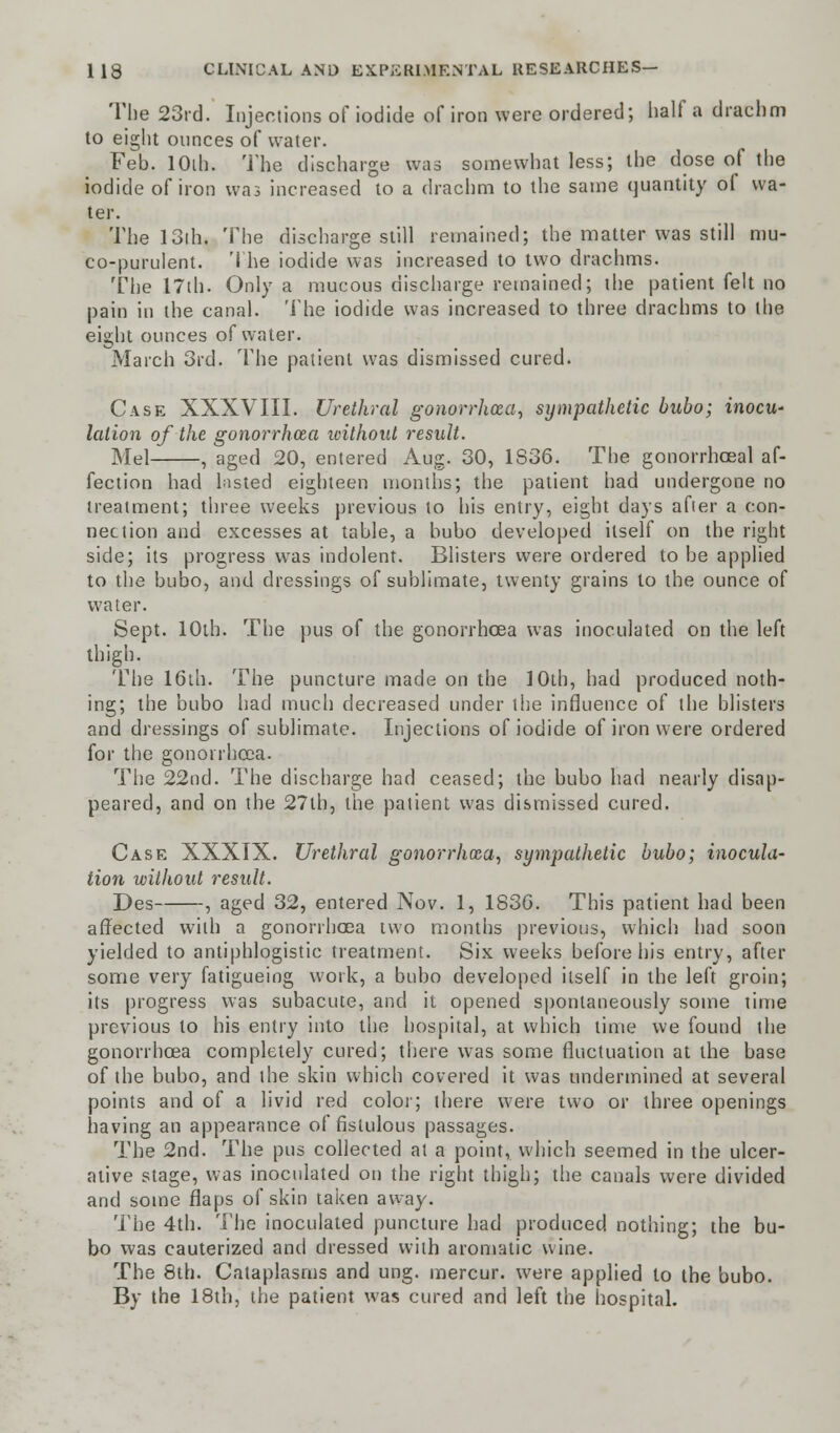 The 23rd. Injections of iodide of iron were ordered; half a drachm to eight ounces of water. Feb. lOih. The discharge was somewhat less; the dose of the iodide of iron was increased to a drachm to the same quantity ol wa- ter. The 13th. The discharge still remained; the matter was still mu- co-purulent. The iodide was increased to two drachms. The 17th. Only a mucous discharge remained; the patient felt no pain in the canal. The iodide was increased to three drachms to the eight ounces of water. March 3rd. The patient was dismissed cured. Case XXXVIII. Urethral gonorrhoea, sympathetic bubo; inocu- lation of the gonorrhoea without result. Mel , aged 20, entered Aug. 30, 1S36. The gonorrhoeal af- fection had lasted eighteen months; the patient had undergone no treatment; three weeks previous to his entry, eight days after a con- nection and excesses at table, a bubo developed itself on the right side; its progress was indolent. Blisters were ordered to be applied to the bubo, and dressings of sublimate, twenty grains to the ounce of water. Sept. 10th. The pus of the gonorrhoea was inoculated on the left thigh. The 16th. The puncture made on the 10th, had produced noth- ing; the bubo had much decreased under the influence of the blisters and dressings of sublimate. Injections of iodide of iron were ordered for the gonorrhoea. The 22nd. The discharge had ceased; the bubo had nearly disap- peared, and on the 27lh, the patient was dismissed cured. Case XXXIX. Urethral gonorrhoea, sympathetic bubo; inocula- tion without result. Des , aged 32, entered Nov. 1, 1830. This patient had been affected with a gonorrhoea two months previous, which had soon yielded to antiphlogistic treatment. Six weeks before his entry, after some very fatigueing work, a bubo developed itself in the left groin; its progress was subacute, and it opened spontaneously some time previous to his entry into the hospital, at which time we found the gonorrhoea completely cured; there was some fluctuation at the base of the bubo, and the skin which covered it was undermined at several points and of a livid red color; there were two or three openings having an appearance of fistulous passages. The 2nd. The pus collected at a point, which seemed in the ulcer- ative stage, was inoculated on the right thigh; the canals were divided and some flaps of skin taken away. The 4th. The inoculated puncture had produced nothing; the bu- bo was cauterized and dressed with aromatic wine. The 8th. Cataplasms and ung. mercur. were applied to the bubo. By the 18th, the patient was cured and left the hospital.