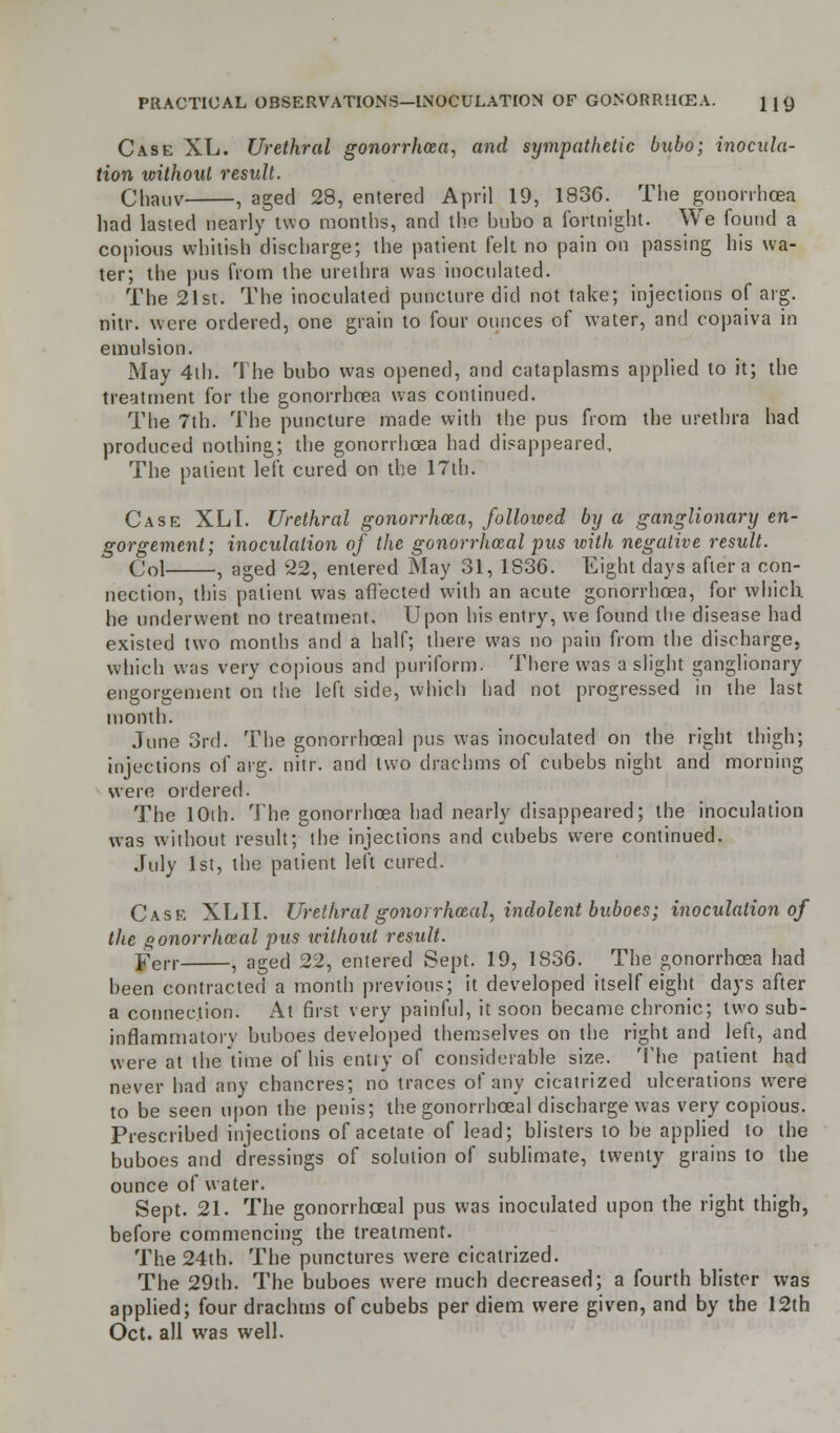 Case XL. Urethral gonorrhcea, and sympathetic bubo; inocula- tion without result. Chauv , aged 28, entered April 19, 1836. The gonorrhoea had lasted nearly two months, and the bubo a fortnight. We found a copious whitish discharge; the patient felt no pain on passing his wa- ter; the pus from the urethra was inoculated. The 21st. The inoculated puncture did not take; injections of arg. nitr. were ordered, one grain to four ounces of water, and copaiva in emulsion. May 4th. The bubo was opened, and cataplasms applied to it; the treatment for the gonorrhoea was continued. The 7th. The puncture made with the pus from the urethra had produced nothing; the gonorrhcea had disappeared, The patient left cured on the 17th. Case XLI. Urethral gonorrhoea, followed by a ganglionary en- gorgement; inoculation of the gonorrhceal pus with negative result. Col , aged 22, entered May 31, 1S36. Eight days after a con- nection, this patient was affected with an acute gonorrhcea, for which, he underwent no treatment. Upon his entry, we found the disease had existed two months and a half; there was no pain from the discharge, which was very copious and purilbrm. There was a slight ganglionary engorgement on the left side, which had not progressed in the last month. June 3rd. The gonorrhceal pus was inoculated on the right thigh; injections of arg. nitr. and two drachms of cubebs night and morning were ordered. The 10th. The gonorrhcea had nearly disappeared; the inoculation was without result; the injections and cubebs were continued. July 1st, the patient left cured. Case XL'II. Urethral gonorrhceal, indolent buboes; inoculation of the gonorrhceal pus without result. yen , aged 22, entered Sept. 19, 1836. The gonorrhoea had been contracted a month previous; it developed itself eight days after a connection. At first very painful, it soon became chronic; two sub- inflammatory buboes developed themselves on the right and left, and were at the time of his entry of considerable size. The patient had never had any chancres; no traces of any cicatrized ulcerations were to be seen upon the penis; the gonorrhceal discharge was very copious. Prescribed injections of acetate of lead; blisters to be applied to the buboes and dressings of solution of sublimate, twenty grains to the ounce of water. Sept. 21. The gonorrhceal pus was inoculated upon the right thigh, before commencing the treatment. The 24th. The punctures were cicatrized. The 29th. The buboes were much decreased; a fourth blister was applied; four drachms of cubebs per diem were given, and by the 12th Oct. all was well.