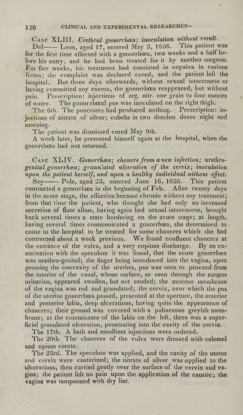 Cask XLIII. Urethral gonorrhoea; inoculation without result. Del Leon, aged 17, entered May 3, 1836. This patient was for the first time affected with a gonorrhoea, two weeks and a half be- fore his entry, and he had been treated for it by another surgeon. For five weeks, his treatment had consisted in copaiva in various forms; the complaint was declared cured, and the patient left the hospital. But three days afterwards, without sexual intercourse or having committed any excess, the gonorrhoea reappeared, but without pain. Prescription: injections of arg. nitr. one grain to four ounces of water. The gonorrhceal pus was inoculated on the right thigh. The 6th. The punctures had produced nothing. Prescription: in- jections of nitrate of silver; cubebs in two drachm doses night and morning. The patient was dismissed cured May 9th. A week later, he presented himself again at the hospital, when the gonorrhoea had not returned. Case XLIV. Gonorrhoea; chancre from anew infection; urethro- genital gonorrhoea; granulated ulceration of the cervix; inoculation upon the patient herself, and upon a healthy individual without effect. Soy Pole, aged 23, entered June 16, 1835. This patient contracted a gonorrhoea in the beginning of Feb. After twenty days in the acute stage, the affection became chronic without any treatment; from that time the patient, who thought she had only an increased secretion of fluor albus, having again had sexual intercourse, brought back several times a state bordering on the acute stage; at length, having several times communicated a gonorrhoea, she determined to come to the hospital to be treated for some chancres which she had contracted about a week previous. We found confluent chancres at the entrance of the vulva, and a very copious discharge. By an ex- amination with the speculum it was found, that the acute gonorrhoea was urethro-genital; the finger being introduced into the vagina, upon pressing the convexity of the urethra, pus was seen to proceed from the interior of the canal, whose surface, as seen through the meatus urinarius, appeared swollen, but not eroded; the mucous membrane of the vagina was red and granulated; the cervix, over which the pus of the uterine gonorrhoea passed, presented at the aperture, the anterior and posterior labia, deep ulcerations, having quite the appearance of chancres; their ground was covered with a pultaceous greyish mem- brane; at the commissure of the labia on the left, there was a super- ficial granulated ulceration, penetrating into the cavity of the cervix. The 17th. A bath and emollient injections were ordered. The 20th. The chancres of the vulva were dressed with calomel and opium cerate. The 23rd. The speculum was applied, and the cavity of the uterus and cervix were cauterized; the nitrate of silver was applied to the ulcerations, then carried gently over the surface of the cervix and va- gina; the patient felt no pain upon the application of the caustic; the vagina was tampooned with dry lint.