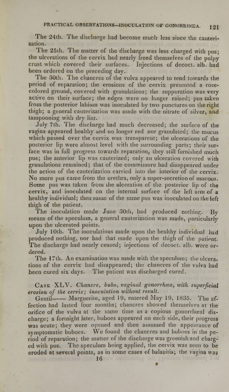 The 24th. The discharge had become much less since the cauteri- zation. The 25th. The matter of the discharge was less charged with pus; the ulcerations of the cervix had nearly freed themselves of the pulpy- crust which covered their surfaces. Injections of decoct, alb. had been ordered on the preceding day. The 30th. The chancres of the vulva appeared to tend towards the period of reparation; the erosions of the cervix presented a rose- colored ground, covered with granulations; the suppuration was very active on their surface; the edges were no longer raised; pus taken from the posterior labium was inoculated by two punctures on the right thigh; a general cauterization was made with the nitrate of silver, and lampooning with dry lint. July 7th. The discharge had much decreased; the surface of the vagina appeared healthy and no longer red nor granulated; the mucus which passed over the cervix was transparent; the ulcerations of the posterior lip were almost level with the surrounding parts; their sur- face was in full progress towards reparation, they still furnished much pus; the anterior lip was cauterized; only an ulceration covered with granulations remained; that of the commissure had disappeared under the action of the cauterization carried into the interior of the cervix. No more pus came from the urethra, only a super-secretion of mucous. Some pus was taken from the ulceration of the posterior lip of the cervix, and inoculated on the internal surface of the left arm of a healthy individual; then some of the same pus was inoculated on the left thigh of tbe patient. The inoculation made June 30tli, had produced nothing. By means of the speculum, a general cauterization was made, particularly upon the ulcerated points. July 10th. The inoculations made upon the healthy individual had produced nothing, nor had that made upon the thigh of the patient. The discharge had nearly ceased; injections of decoct, alb. were or- dered. The 17th. An examination was made with the speculum; the ulcera- tions of the cervix had disappeared; the chancres of the vulva had been cured six days. The patient was discharged cured. Case XLV. Chancre, bubo, vaginal gonorrhoea, tcith superficial erosion of the cervix; inoculation without result. Gentil- Marguerite, aged 19, entered May 19, 1835. The af- fection had lasted four months; chancres showed themselves at the orifice of the vulva at the same time as a copious gonorrhoeal dis- charge; a fortnight later, buboes appeared on each side, their progress was acute; they were opened and then assumed the appearance of symptomatic buboes. We found the chancres and buboes in the pe- riod of reparation; the matter of the discharge was greenish and charg- ed with pus. The speculum being applied, the cervix was seen to be eroded at several points, as in some cases of balanitis; the vagina wa? 16
