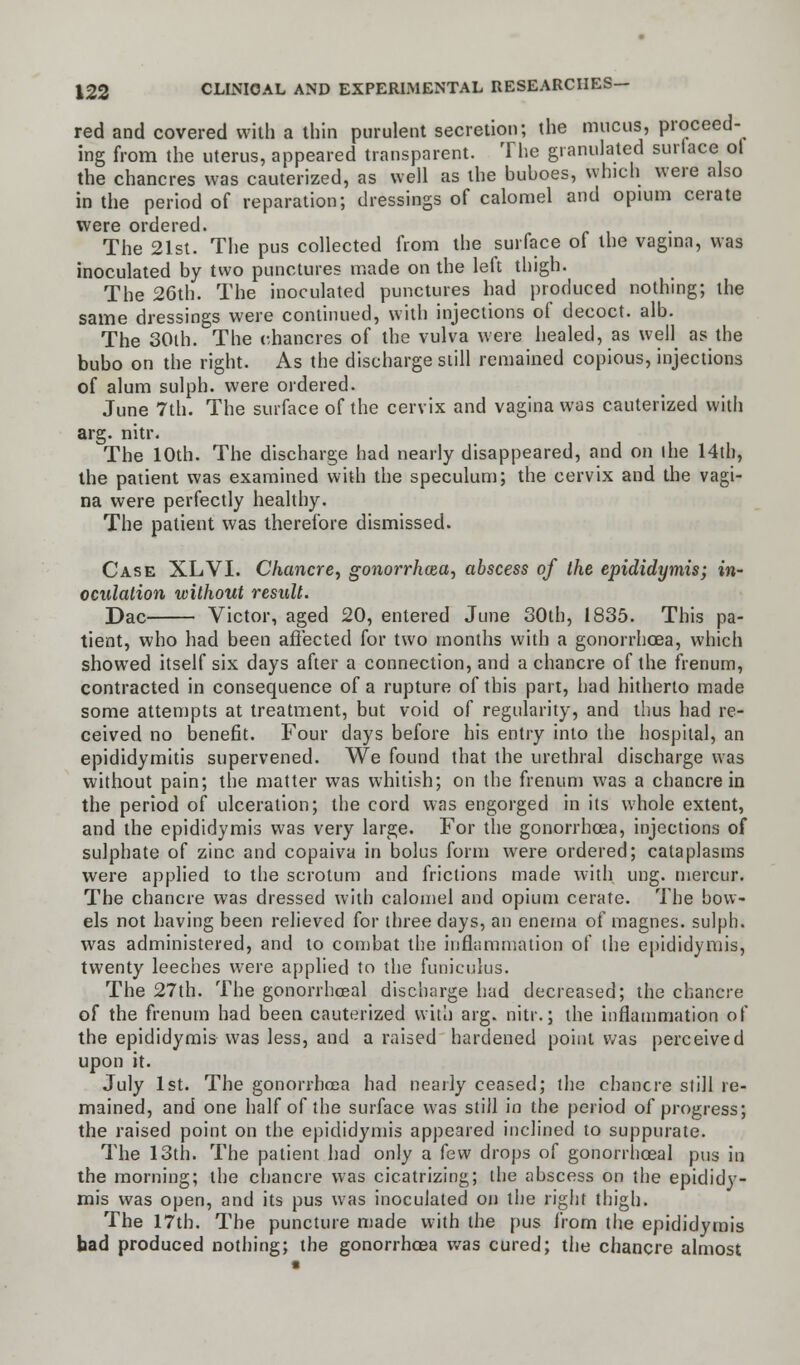 red and covered with a thin purulent secretion; the mucus, proceed- ing from the uterus, appeared transparent. The granulated surface ol the chancres was cauterized, as well as the buboes, which were also in the period of reparation; dressings of calomel and opium cerate were ordered. The 21st. The pus collected from the surface of the vagina, was inoculated by two punctures made on the left thigh. The 26th. The inoculated punctures had produced nothing; the same dressings were continued, with injections of decoct, alb. The 30ih. The chancres of the vulva were healed, as well as the bubo on the right. As the discharge still remained copious, injections of alum sulph. were ordered. June 7th. The surface of the cervix and vagina was cauterized with arg. nitr. The 10th. The discharge had nearly disappeared, and on ihe 14th, the patient was examined with the speculum; the cervix and the vagi- na were perfectly healthy. The patient was therefore dismissed. Case XLVI. Chancre, gonorrhoea, abscess of the epididymis; in- oculation without result. Dae Victor, aged 20, entered June 30th, 1835. This pa- tient, who had been affected for two months with a gonorrhoea, which showed itself six days after a connection, and a chancre of the frenum, contracted in consequence of a rupture of this part, had hitherto made some attempts at treatment, but void of regularity, and thus had re- ceived no benefit. Four days before his entry into the hospital, an epididymitis supervened. We found that the urethral discharge was without pain; the matter was whitish; on the frenum was a chancre in the period of ulceration; the cord was engorged in its whole extent, and the epididymis was very large. For the gonorrhoea, injections of sulphate of zinc and copaiva in bolus form were ordered; cataplasms were applied to the scrotum and frictions made with ung. niercur. The chancre was dressed with calomel and opium cerate. The bow- els not having been relieved for three days, an enema of raagnes. sulph. was administered, and to combat the inflammation of the epididymis, twenty leeches were applied to the funiculus. The 27th. The gonorrhoeal discharge had decreased; the chancre of the frenum had been cauterized with arg. nitr.; the inflammation of the epididymis was less, and a raised hardened point was perceived upon it. July 1st. The gonorrhoea had nearly ceased; the chancre still re- mained, and one half of the surface was still in the period of progress; the raised point on the epididymis appeared inclined to suppurate. The 13th. The patient had only a few drops of gonorrhoeal pus in the morning; the chancre was cicatrizing; the abscess on the epididy- mis was open, and its pus was inoculated on the right thigh. The 17th. The puncture made with the pus from the epididymis bad produced nothing; the gonorrhoea was cured; the chancre almost